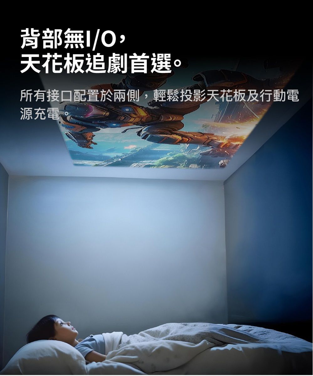 背部無/天花板追劇首選。所有接口配置於兩側,輕鬆投影天花板及行動電源充電。