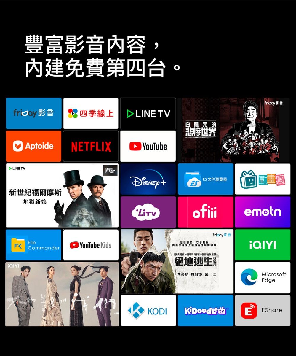 豐富影音內容,內建免費第四台。四季線上 LIN TV白種元的悲惨世界Aptoide NETFLIX YouTube LINE TV新世紀福爾摩斯地獄新娘FFIRSTFileCommanderYouTube KidsES文件瀏覽器ofiii我只是絕地逃生 宋江 影音emotn影音MicrosoftEdgeKODI E EShare
