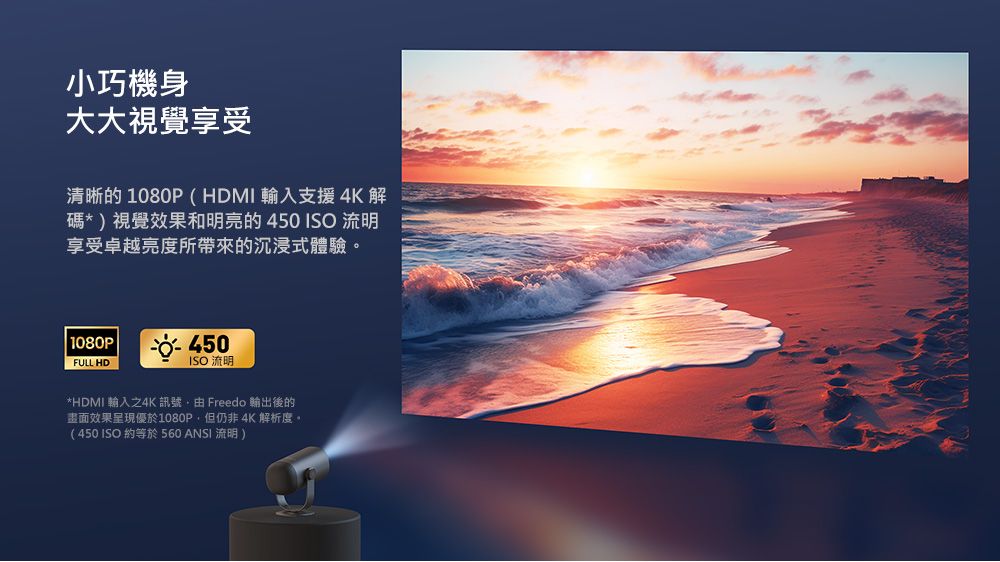 小巧機身大大視覺享受清晰的1080P(HDMI輸入支援4K 解碼*)視覺效果和明亮的450 流明享受卓越亮度所帶來的沉浸式體驗1080PFULL HDISO 流明*HDMI 輸入之4K 訊號由 Freedo 後的效果呈現優於1080P,但仍非 4K 解析度。(450 ISO約等於560 ANSI 流明)