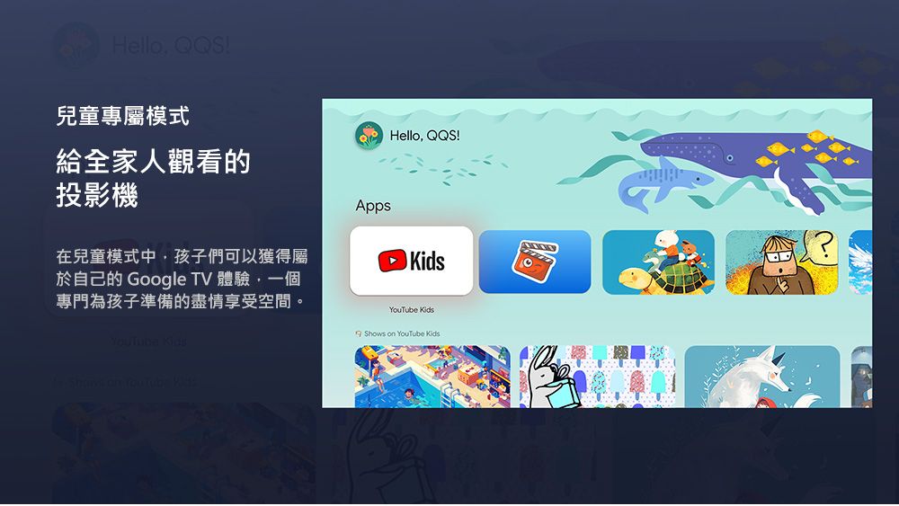 Hello !兒童專屬模式QHello QQ!給全家人觀看的投影機Apps在兒童模式中,孩子們可以獲得屬於自己的 Google TV 體驗,一個專門為孩子準備的盡情享受空間。 KidsYouTube KidsS Shows on YouTube Kids?