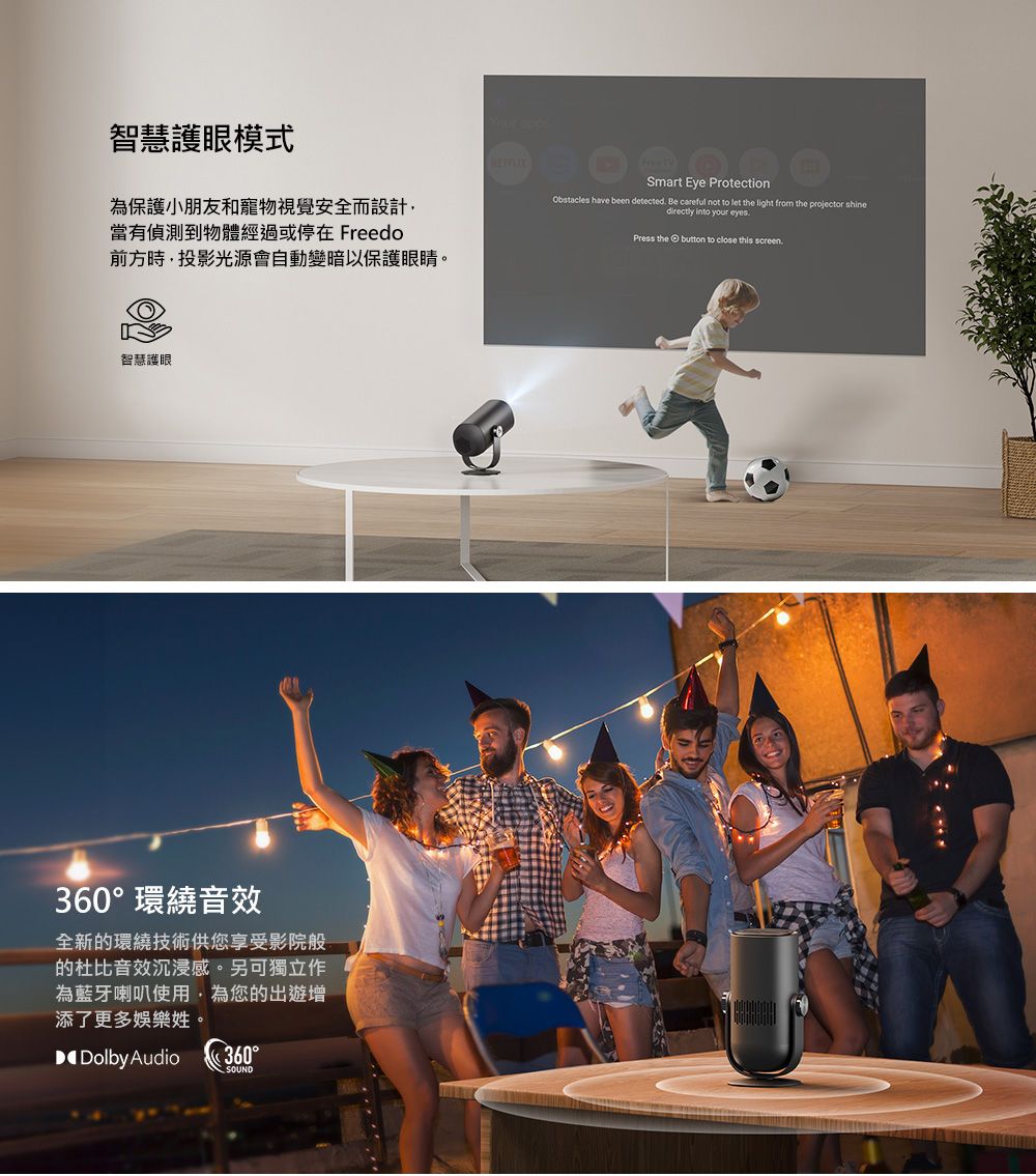 智慧護眼模式為保護小朋友和寵物視覺安全而設計當有偵測到物體經過或停在 Freedo前方時,投影光源會自動變暗。智慧護眼360環繞音效全新的環繞技術供您享受影院般的杜比音效沉浸感。另可獨立作為藍牙喇叭使用,為您的出遊增添了更多娛樂姓。Dolby Audio360°SOUND Smart Eye ProtectionObstacles have been detected Be careful not to let the light from the projector shinedirectly into your eyesPress the button to close this screen.