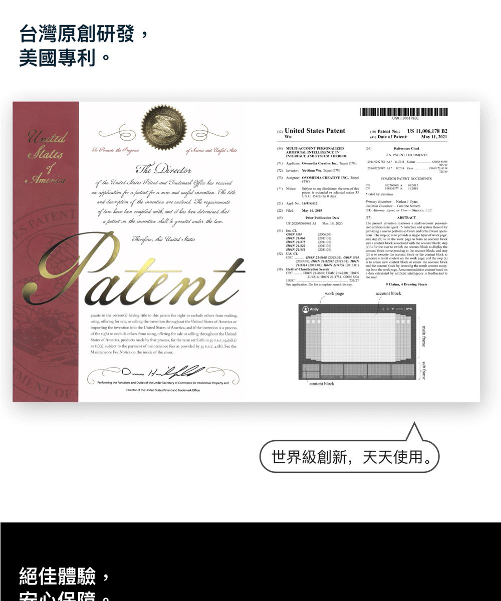 台灣原創研發美國專利。 5 Dt 0678 BMy 11 0 PTT DOMENTS 11 2 CCOUNT AND SYSTEM Dirr Cretive CREATIVE 0 C21 My 20S Une f f The re The requirement hve een with it h een inventi shall be under the PatentMENT OF the s hav title th patent the right from making fering selling the inventi the of the invention in the States of Ameria d if the invention a of the right eclude others from using offering sale selling throughout the UnitedStates of America made that the term set th in Ua2or c1, the payment of maintenance as U b theMaintenance Fee Notice on the inside of the cover the of the of for of the United States Patent 1, EN )) of CPC 214314, , application for Andy PATENT DOCUMENTS A by ) , or , )The invention a TV and for a and or The x) to a of and b) on the to an and a with the c) for the to the to the to the and d) to the or the block toande a on the work , and the e)to block or the blockthe block by the ing from the work page. A content ona by is to9 , 4 account block絕佳體驗,世界級創新,天天使用。