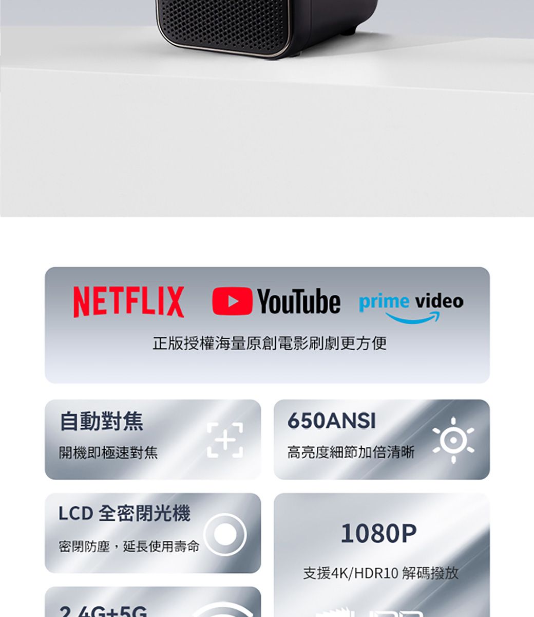 NETFLIXYouTube prime video正版授權海量原創電影刷劇更方便自動對焦650ANSI開機即極速對焦高亮度細節加倍清晰LCD全密閉光機密閉防塵,延長使用壽命1080P支援4K/HDR10 解碼撥放+