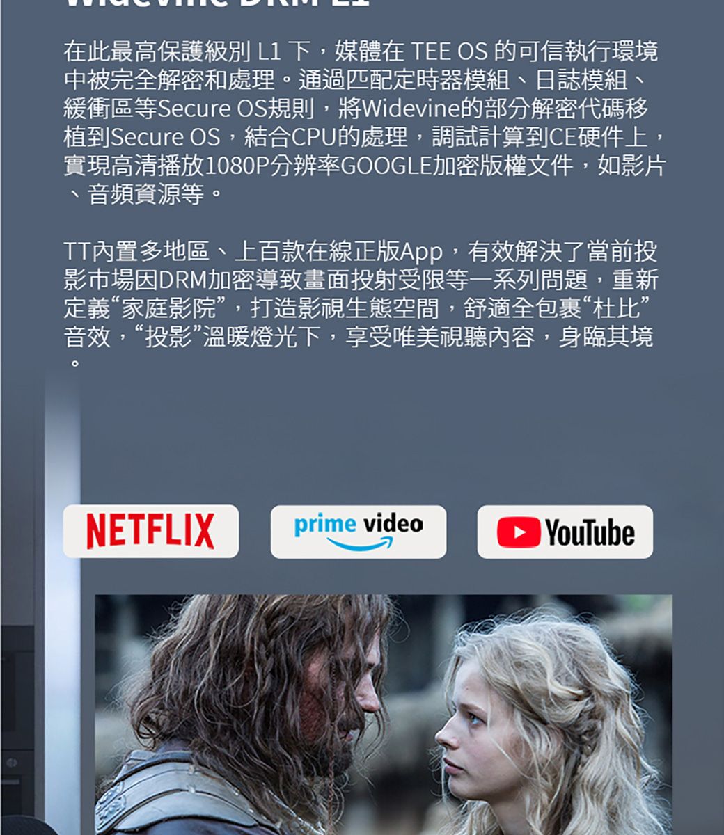 在此最高保護級別L1下,媒體在 TEE OS 的可信執行環境中被完全解密和處理通過匹配定時器模組日誌模組緩衝區等Secure OS規則,將Widevine的部分解密代碼移植到Secure OS,結合CPU的處理,調試計算到CE硬件上,實現高清播放1080P分辨率GOOGLE加密版權文件,如影片音頻資源等。、TT內置多地區、上百款在線正版App,有效解決了當前投影市場因DRM加密導致畫面投射受限等一系列問題,重新定義“家庭影院”,打造影視生態空間,舒適全包裹“杜比”音效,“投影”溫暖燈光下,享受唯美視聽內容,身臨其境。NETFLIXprime video