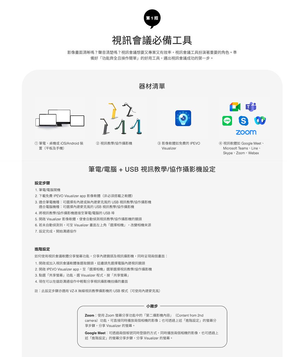 第1招視訊會議必備工具影像畫面清晰嗎?聲音清楚嗎?視訊會議想要又專業又有效率,視訊會議工具扮演著重要角色準備好功能齊全且操作簡單的好用工具,邁出視訊會議成功的第一步。器材清單。LINES① 筆電、桌機或iOSAndroid 裝置(平板及手機②視訊教學/協作攝影機③影像軟體如免費的 IPEVOVisualizer) 視訊軟體如 Google Meet、Microsoft Teams、Line、Skype、Zoom、Webex筆電/電腦 + USB 視訊教學/協作攝影機設定設定步驟 筆電/電腦開機2. 下載免費 IPEVO Visualizer app 影像軟體(非必須搭載之軟體)3. 適合筆電機種可選擇有或無的USB 視訊教學/協作攝影機適合電腦機種:可選擇的 USB 視訊教學/協作攝影機4. 將視訊教學/協作攝影機連接至筆電/電腦的USB 埠5.  Visualizer 影像軟體,便會自動偵測視訊教學/協作攝影機的鏡頭6. 若未自動偵測到,可至 Visualizer 畫面左上角選擇相機,改變相機來源7. 設定完成,開始溝通協作進階設定如何使用視訊會議軟體分享功能,分享內建鏡頭及視訊攝影機,同時呈現兩個畫面:1. 或加入視訊會議軟體後選取鏡頭,這邊請先選擇電腦內建視訊鏡頭2. 開啟 IPEVO Visualizer app,至「選擇相機」選單選擇視訊教學/協作攝影機3. 點選「共享」功能,選 Visualizer 程式,按「共享螢幕」4. 現在可以在遠距溝通協作中輕鬆分享視訊攝影機拍攝的畫面註:此設定步驟亦適用 VZ-X 無線視訊教學攝影機的 USB模式(可使用內建)小撇步Zoom:使用 Zoom 螢幕分享功能中的「第二攝影機內容」(Content from 2ndcamera)功能,可直接同時播放兩個相機的影像;也可透過上述「進階設定」的螢幕分享步驟,分享 Visualizer 的螢幕。Google Meet:可透過兩個帳號同時登錄的方式,同時播放兩個相機的影像,也可透過上述「進階設定」的螢幕分享步驟,分享 Visualizer 的螢幕。