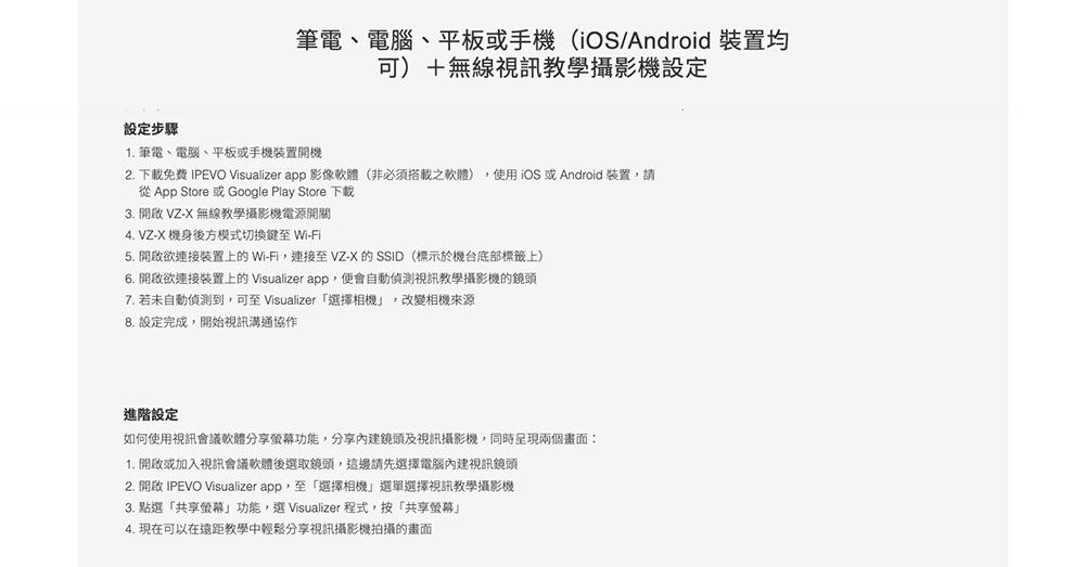 筆電、電腦、平板或手機(iOS/Android 裝置均可)+無線視訊教學攝影機設定設定步驟1. 筆電、電腦、平板或手機裝置開機2. 下載免費 IPEVO Visualizer app 影像軟體(非必須搭載之軟體)使用iOS 或Android 裝置,請從 App Store 或 Google Play Store 下載3.  VZ-X 無線教學攝影機電源開關 VZ-X 機身後方模式切換鍵至 Wi-Fi5. 開啟欲連接裝置上的Wi-Fi,連接至 VZ-X的SSID(標示於機台底部標籤上)6. 開啟欲連接裝置上的 Visualizer app,便會自動偵測視訊教學攝影機的鏡頭7. 若未自動偵測到,可至 Visualizer選擇相機,改變相機來源8. 設定完成,開始視訊溝通協作進階設定如何使用視訊會議軟體分享螢幕功能,分享內建鏡頭及視訊攝影機,同時呈現兩個畫面:1. 開啟或加入視訊會議軟體後選取鏡頭,這邊請先選擇電腦內建視訊鏡頭2. 開啟 IPEVO Visualizer app,至「選擇相機選單選擇視訊教學攝影機3. 點選「共享螢幕功能,選 Visualizer程式,按「共享螢幕」4. 現在可以在遠距教學中輕鬆分享視訊攝影機拍攝的畫面