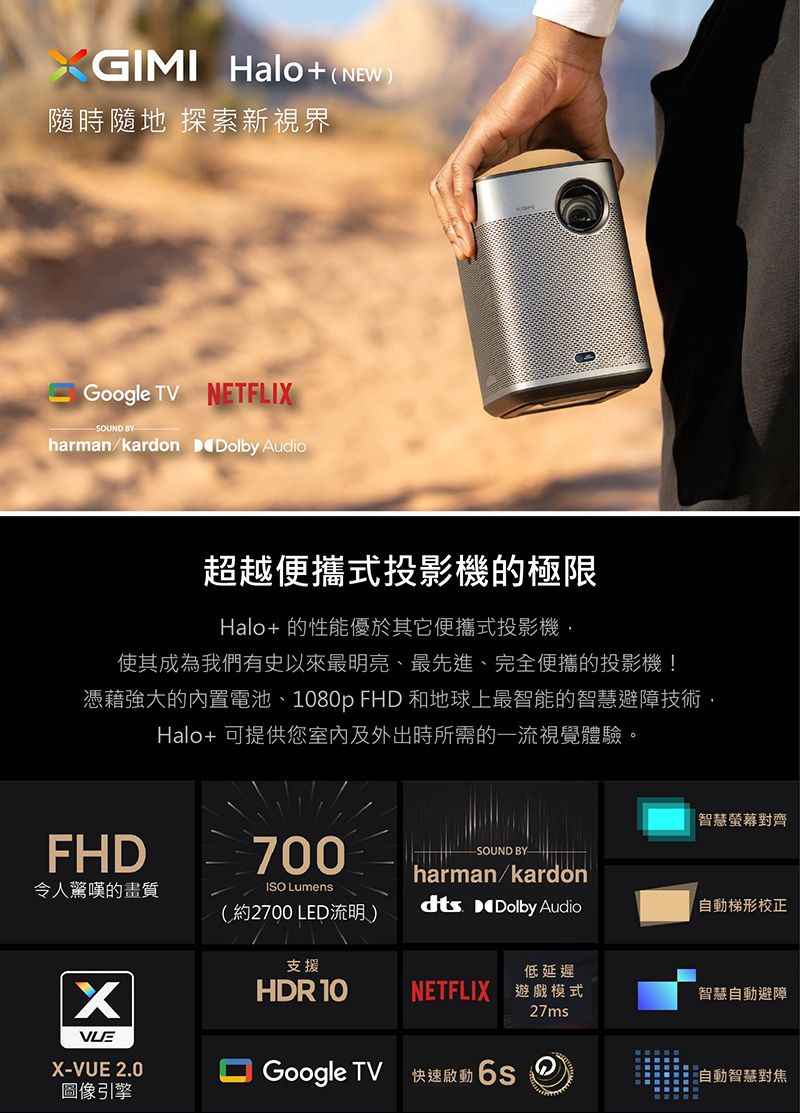 GIMI Halo+(NEW)隨時隨地 探索新視界Google TV NETFLISOUND BYharman/kardon Dolby Audio超越便攜式投影機的極限Halo+ 的性能優於其它便攜式投影機,使其成為我們有史以來最明亮、最先進、完全便攜的投影機!憑藉強大的內置電池、1080p FHD 和地球上最智能的智慧避障技術,Halo+ 可提供您室內及外出時所需的一流視覺體驗。智慧螢幕對齊FHD令人驚嘆的畫質700ISO Lumens(約2700 LED流明)SOUND BYharman/kardondts Dolby Audio「梯形校正支援低延遲XHDR 10NETFLIX 遊戲模式智慧自動避障27msX-VUE 2.0Google TV快速啟動 自動智慧對焦圖像引擎