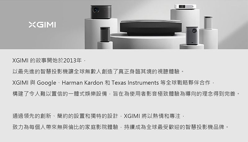 XGIMIXGIMI 的故事開始於2013年以最先進的智慧投影機讓全球無數人創造了真正身臨其境的視聽體驗。XGIMI 與 Google 、 Harman Kardon 和 Texas Instruments 等全球戰略夥伴合作構建了令人難以置信的一體式娛樂設備旨在為使用者影音極致體驗為導向的理念得到完善。通過領先的創新、簡約的設置和獨特的設計XGIMI 將以熱情和專注致力為每個人帶來無與倫比的家庭影院體驗持續成為全球最受歡迎的智慧投影機品牌。