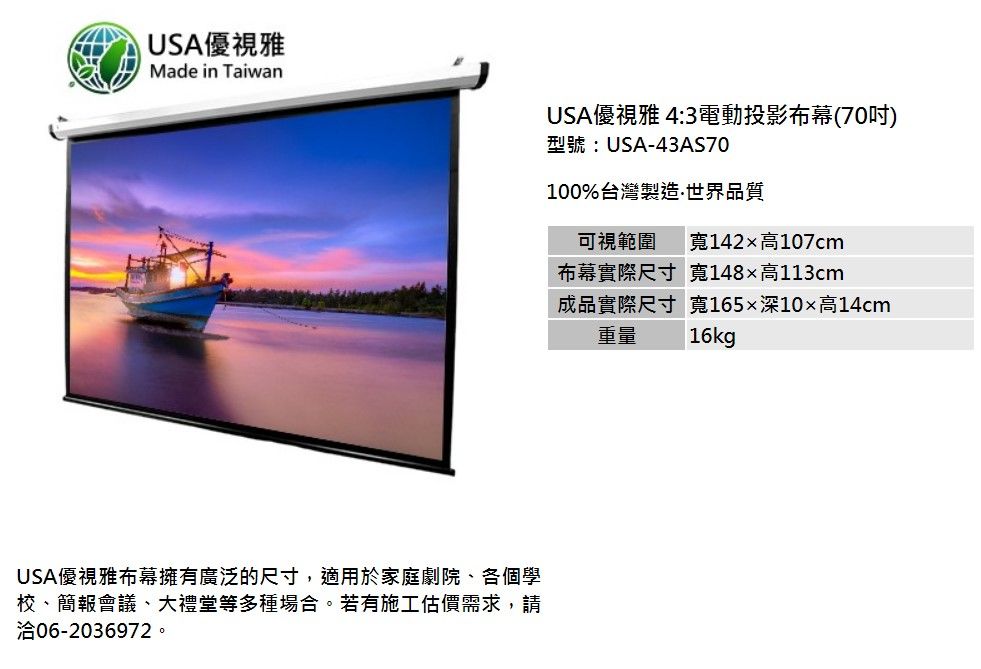 USA優視雅Made in TaiwanUSA優視雅 4:3電動投影布幕(70吋)型號:USA-43AS70100%台灣製造世界品質可視範圍 寬142高107cmUSA優視雅布幕擁有廣泛的尺寸,適用於家庭劇院、各個學校、簡報會議、大禮堂等多種場合。若有施工估價需求,請洽06-2036972。布幕實際尺寸寬148高113cm成品實際尺寸重量寬165×深10×高14cm16kg
