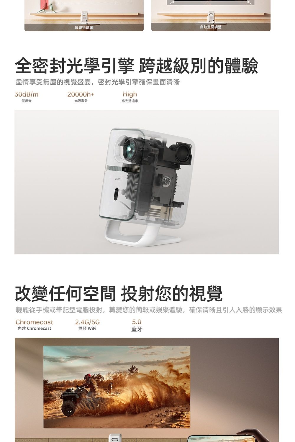 障礙物避讓自動畫面調整全密封光學引擎跨越級別的體驗盡情享受無塵的視覺盛宴,密封光學引擎確保畫面清晰30dB/m低噪音20000h+光源壽命High高光透過率改變任何空間 投射您的視覺輕鬆從手機或筆記型電腦投射,轉變您的簡報或娛樂體驗,確保清晰且引人入勝的顯示效果Chromecast Chromecast2.4G/5G雙頻 WiFi5.0藍牙
