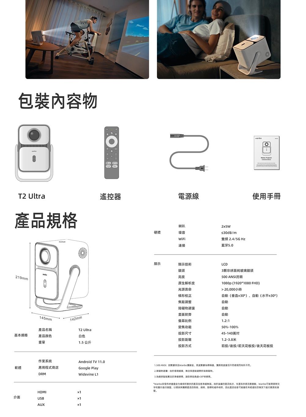 包裝物 Ultra規格219mm遙控器電源線手冊145mm142mm產品名稱T2 Ultral基本規格產品颜色白色重量1.5 公斤作業系統Android TV 11.0軟體應用程式商店Google PlayDRMWidevine L1HDMI介面USBAUX硬體喇叭噪音連接≤dB/m雙頻4/5GHz藍牙5.0顯示顯示技術鏡頭原生解析度LCD3顆非球面純玻璃鏡頭500 ANSI流明1080p (1920*1080 FHD) 20000小光源壽命梯形校正焦距調避讓畫面齊自動(垂直±30)自動(水平±30°)螢幕比例變焦功能投影尺寸投影距離自動自動自動1.2150%-100%45-140英吋1.2-8米投影方式前投/後投/前天花板投/後天花板投 ANSI該亮度數據亮度不而有所不同2.障礙物:複雜,無法保證能障礙物3.為確保智能算法,請30°時使用。*Wanbo在時全力所提供的產品信息。由於的、生產,Wanbo可能需要對進行調整,以使其與實際產品的性能、规格、和件相符,因此產品信息可能會在未經通知的情況下進行變更和整。