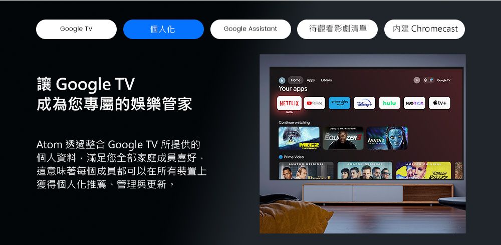 個人化Google Assistant待觀看影劇清單 Chromecast Google TVHome Google TVYour apps成為您專屬的娛樂管家prime videoNETFLIX hulu +Atom 透過整合 Google TV 所提供的個人資料,滿足您全部家庭成員喜好,這意味著每個成員都可以在所有裝置上獲得個人化推薦管理與更新。 watching ZERAVATARMEG2Prime Video