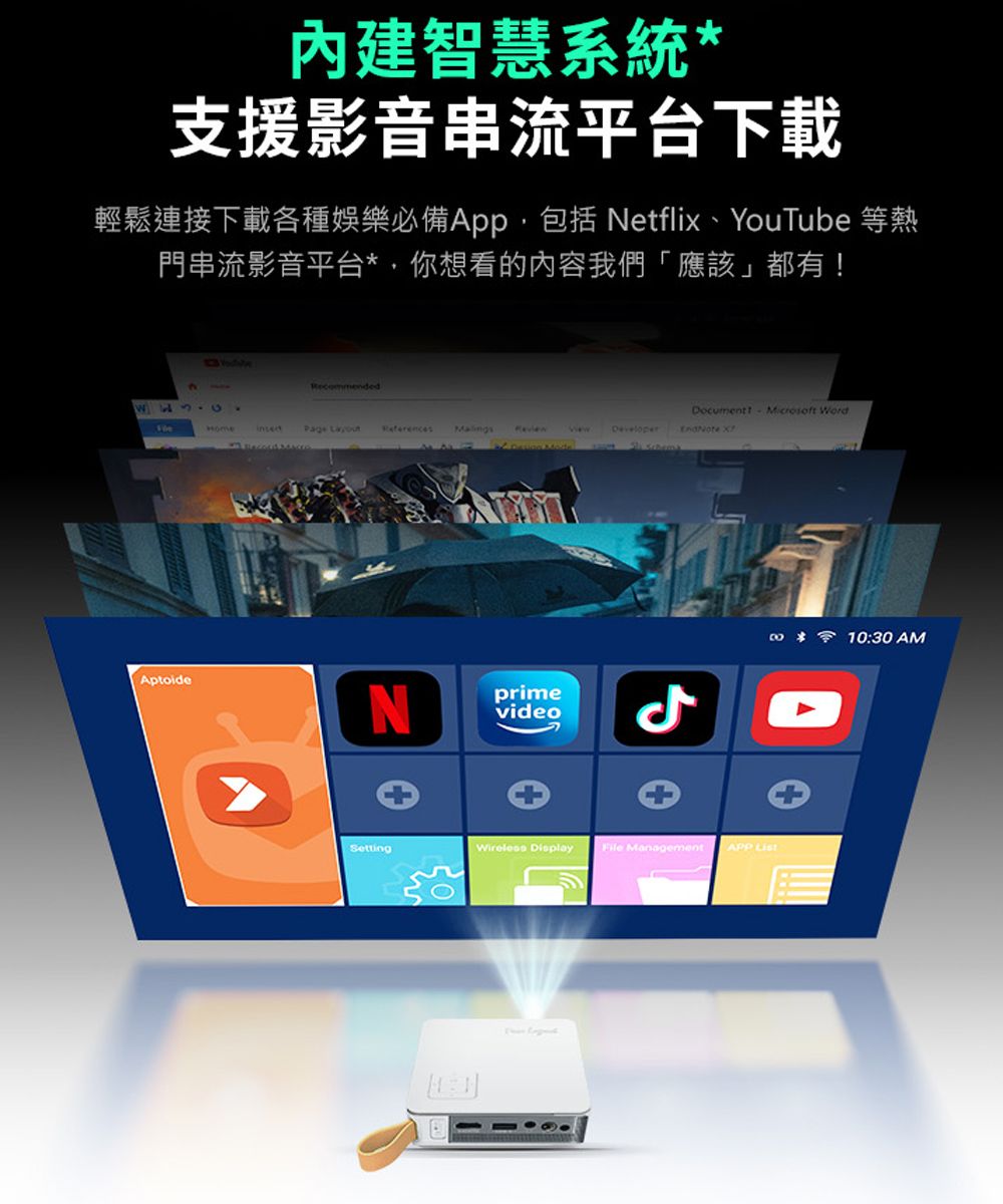 內建智慧系統支援影音串流平台下載輕鬆連接下載各種娛樂必備App包括 Netflix、YouTube 等熱門串流影音平台*,你想看的內容我們「應該」都有Aptoide  RecommendedDocument! Microsoft WordPage  Developer X NprimevideoSettingWireless Display File Management APP *10:30AM