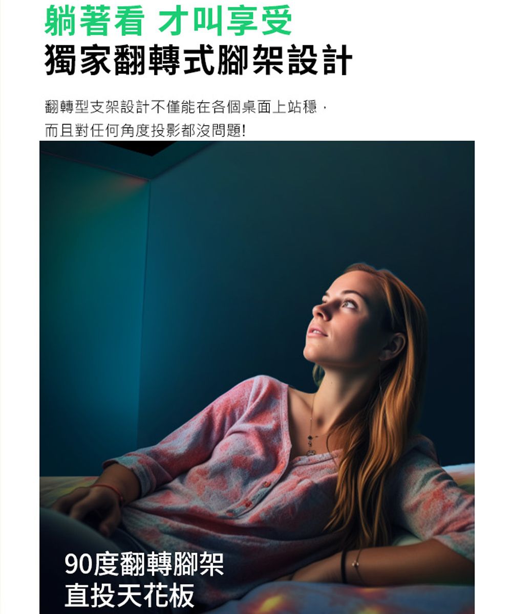 躺著看 才叫享受獨家翻轉式腳架設計翻轉型支架設計不僅能在各個桌面上站穩,而且對任何角度投影都沒問題!90度翻轉腳架直投天花板