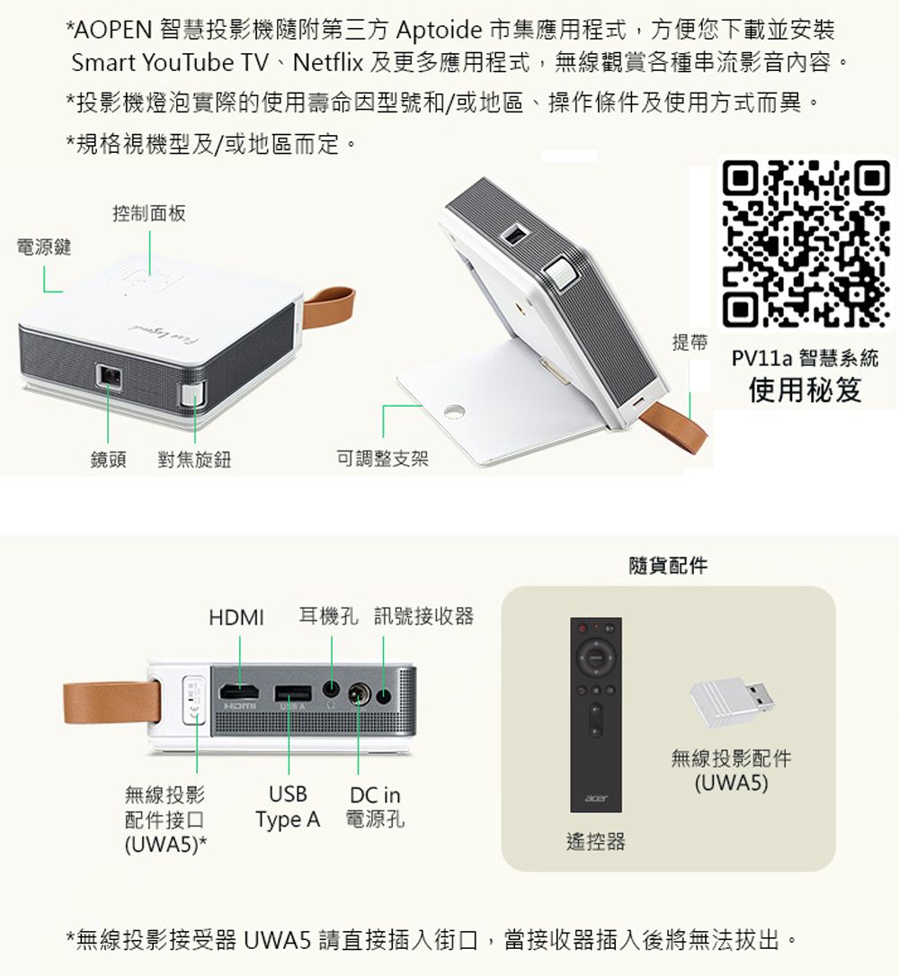 電源鍵*AOPEN 智慧投影機隨附第三方 Aptoide 市集應用程式,方便您下載並安裝Smart YouTube TV、Netflix 及更多應用程式,無線觀賞各種串流影音內容。*投影機燈泡實際的使用壽命因型號和/或地區、操作條件及使用方式而異。*規格視機型及/或地區而定。控制面板鏡頭 對焦旋鈕 可調整支架提帶隨貨配件HDMI耳機孔 訊號接收器無線投影USBDC in配件接口Type A 電源孔(UWA5)*遙控器 智慧系統使用秘笈無線投影配件(UWA5)*無線投影接受器 UWA5 請直接插入街口,當接收器插入後將無法拔出。