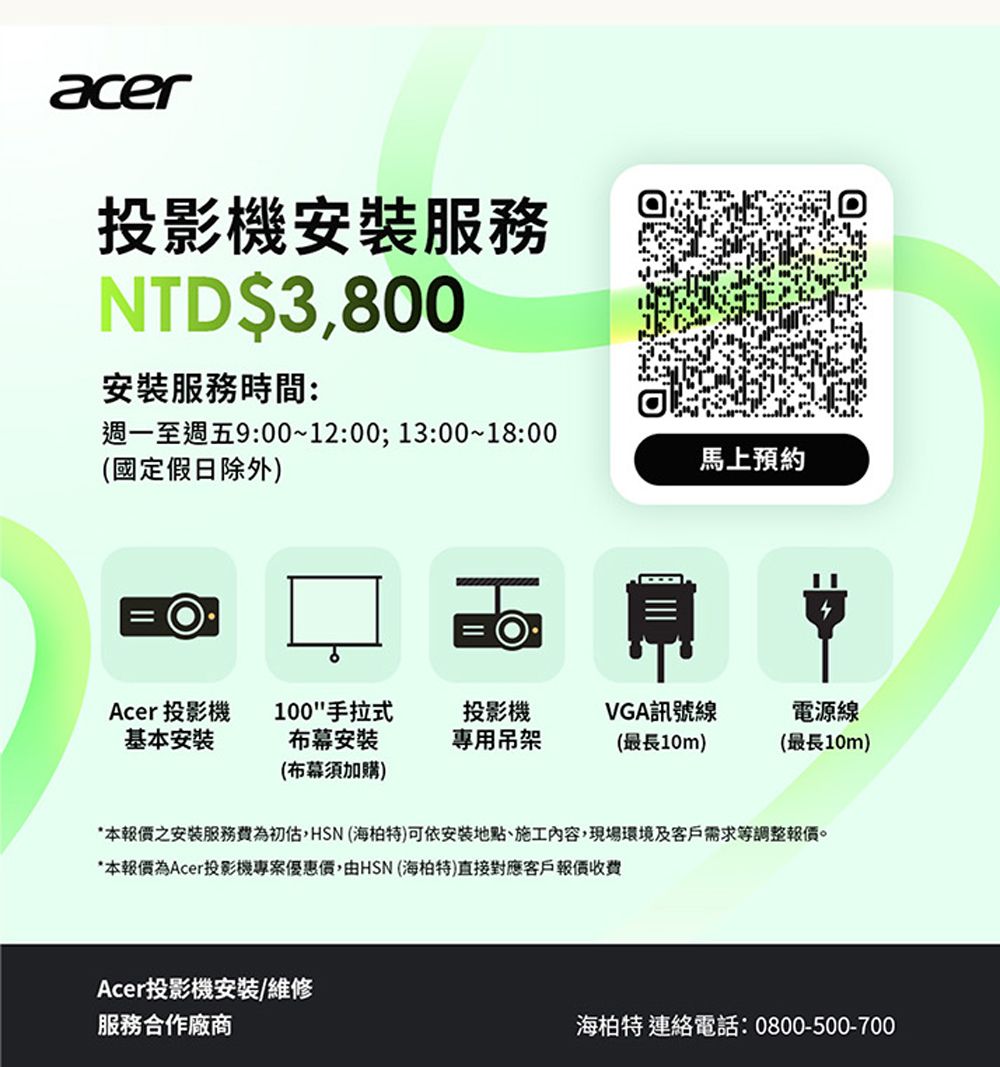 acer投影機服務NTD$3800安裝服務時間:週一至週五9:00~12:00;13:00~18:00(國定假日除外)馬上預約Acer 投影機基本安裝100手拉式布幕安裝(布幕須加購)投影機VGA訊號線電源線專用吊架(最長10m)(最長10m)本之安裝服務費為初估,HSN (海柏特)可依安裝地點、施工內容,現場環境及客戶需求等調整報價。*本報價為Acer投影機專案優惠價,由HSN (海柏特)直接對應客戶報價Acer投影機安裝/維修服務合作廠商海柏特 連絡電話:0800-500-700