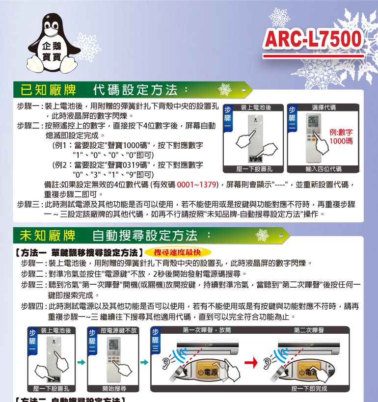 企鵝寶寶已知廠牌 代碼設定方法:ARC-L750Ⓡ驟: 裝上電池後用附贈的彈簧針扎下背殼中央的設置孔此時液晶屏的數字閃爍。步驟裝上電池後步選擇代碼步驟二:按照遙控上的數字直接按下4位數字後屏幕自動熄滅即設定完成。(例1:當要設定聲寶1000碼按下對應數字1000即可)例:數字1000瑪(例2:當要設定聲寶0319碼,按下對應數字03、1、9即可)一下設置孔輸入四位代碼備註:如果設定無效的4位數代碼(有效碼0001~1379),屏幕則會顯示----,並重新設置代碼,重複步驟二即可。步驟三:此時測試及其他功能是否可以使用,若不能使用或是按鍵與功能對應不符時,再重複步驟一~三設定該廠牌的其他代碼,如再不行請按照未知品牌-自動搜尋設定方法操作。未知廠牌 自動搜尋設定方法:方法一 單鍵飄移搜尋設定方法 搜尋速度最快步驟一:裝上電池後,用附贈的彈簧針扎下背殼中央的設置孔,此時液晶屏的數字閃爍。步驟二:對準冷氣並按住電源鍵不放,2秒後開始發射電源碼搜尋。步驟三:聽到冷氣第一次聲開機(或關機)放開按鍵,持續對準冷氣,當聽到第二次嗶聲後按任何一鍵即搜索完成。步驟四:此時測試電源以及其他功能是否可以使用,若有不能使用或是有按鍵與功能對應不符時,請再重複步驟一~三 繼續往下搜尋其他適用代碼,直到可以完全符合功能為止。步 裝上電池後 步 按電源鍵不放驟第一次嗶聲,放開第二次聲電源一下設置孔開始搜尋按一下即完成