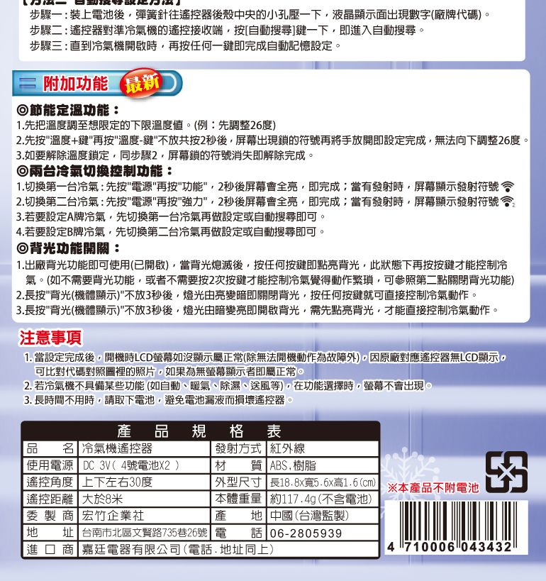 步驟一:裝上電池後彈簧針往遙控器後殼中央的小孔壓一下液晶顯示面出現數字(廠牌代碼)。步驟二:遙控器對準冷氣機的遙控接收端按[自動搜尋]鍵一下即進入自動搜尋。步驟三:直到冷氣機開啟時再按任何一鍵即完成自動記憶設定。附加功能節能定溫功能:最新1.先把溫度調至想限定的下限溫度值。(例:先調整26度)2.先按溫度+鍵再按溫度-鍵不放共按2後,屏幕出現鎖的符號再將手放開即設定完成,無法向下調整26度。3.如要解除溫度鎖定,同步驟2,屏幕鎖的符號消失即解除完成。兩台冷氣切換控制功能:1.切換第一台冷氣:先按電源再按功能,2後屏幕全亮,即完成;當有發射時,屏幕顯示發射符號2.切換第二台冷氣:先按電源再按強力,2秒後屏幕會全亮,即完成;當有發射時,屏幕顯示發射符號會3.若要設定A牌冷氣,先切換第一台冷氣再做設定或自動搜尋即可。4.若要設定B牌冷氣,先切換第二台冷氣再做設定或自動搜尋即可。◎背光功能開關:1.出廠背光功能即可用(已開啟),當背光熄滅後,按任何按鍵即點亮背光,此狀態下再按按鍵才能控制冷氣。(如不需要背光功能,或者不需要按2次按鍵才能控制冷氣覺得動作繁瑣,可參照第二點關閉背光功能)2.長按背光(機體顯示)不放3秒後,燈光由亮變暗即關閉背光,按任何按鍵就可直接控制冷氣動作。3.長按背光(機體顯示)不放3秒後,燈光由暗變亮即開啟背光,需先點亮背光,才能直接控制冷氣動作。注意事項1. 當設定完成後,開機時LCD螢幕如沒顯示屬正常(除無法開機動作為故障外),因原廠對應遙控器無LCD顯示,可比對代碼對照圖裡的照片,如果為無螢幕顯示者即屬正常。2. 若冷氣機不具備某些功能(如自動、暖氣、除濕、送風等),在功能選擇時,螢幕不會出現。3. 長時間不用時,請取下電池,避免電池漏液而損壞遙控器。產規格表品使名 冷氣機遙控器 使用電源 DC 3V(4號電池X2)發射方式 紅外線材質 ABS樹脂遙控角度上下左右30度|遙控距離大於8米委製商 宏竹企業社| 外型尺寸 長18.8x寬5.6x高1.6(cm)本體重量 約117.4g(不含電池)產※本產品不附電池 中國(台灣監製)地址 台南市北區文賢路735巷26號 電 話 06-2805939進口商 電器有限公司(電話.地址同上)4 710006 043432