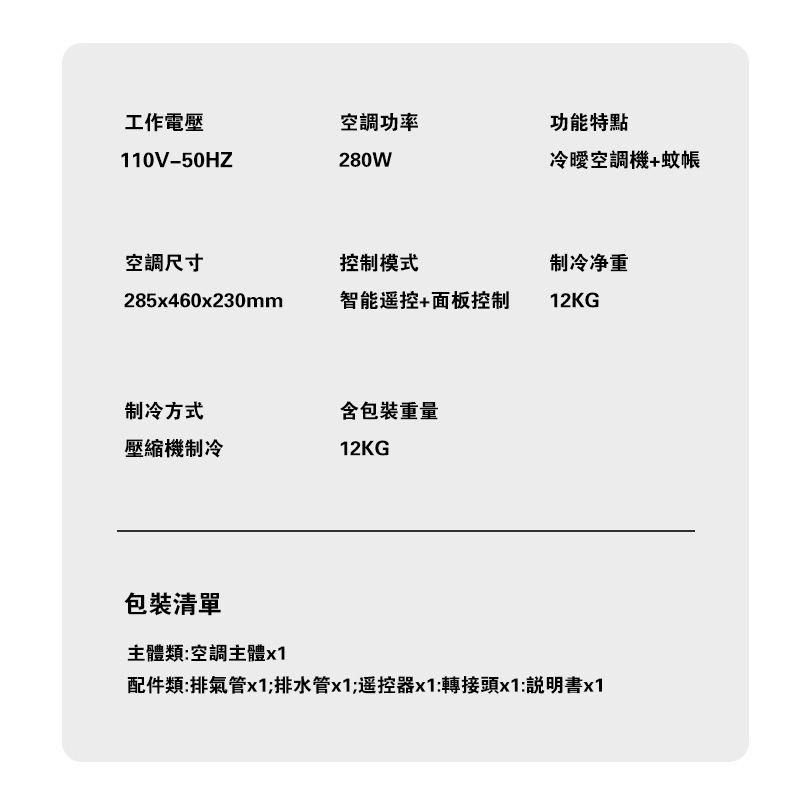 工作電壓空調功率功能特點110V-50HZ280W空調機+蚊帳空調尺寸控制模式制冷净重285x460x230mm智能遥控+面板控制12KG制冷方式含包裝重量壓縮機制冷12KG包裝清單主體類:空調主體x1配件類:排氣管x1;排水管x1;遥控器x1:轉接頭x1:說明書x1