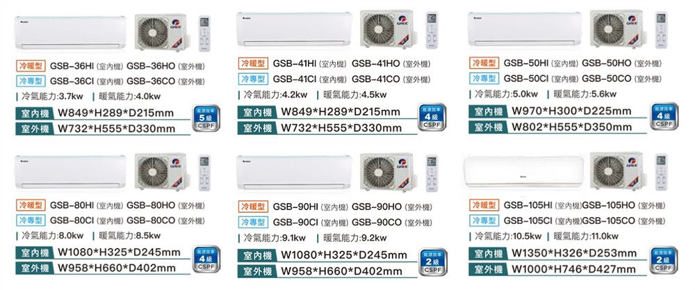 GSB6HI  GSB36HO 冷專型 GSB-36CI  GSB-36CO室外 冷氣能力:3.7kw 暖氣能力:4.0kwW84H8D1mmW73H55D330mm5 GSB-41HI  GSB-41HO 2GSB-  GSB- 2 冷氣能力:4.2kw  暖氣能力:4.5kwW84H289D215mmW732H555D330mm4CSPFGSB-50HI  GSB-50HO 9)冷專型 GSB-50CI室內) GSB-50CO室外機) 冷氣能力:5.0kw 暖氣能力:5.6kwW970H300D225mmW802H555D350mmCSPF冷暖型 GSB-80HI室內機) GSB-80HO(室外機)冷專型 GSB- (室內機) GSB-80CO(室外機) 冷氣能力:8.0kw 暖氣能力:8.5kwH325D245mmW958H660D402mm4CSPFGSB-90HI () GSB-90HO (9)「冷專型 GSB-90CI (室內機) GSB-90CO (室外機) 冷氣能力:9.1kw 暖氣能力:9.2kwW1080H325*D245mmW958*H660*D402mm32 级CSPFGSB-105HI()GSB-105HO (5)GSB- ()GSB-105CO (9) 冷氣能力:10.5kw  暖氣能力:11.0kw*H326*D253mmW1000*H746*D427mm2级CSPF