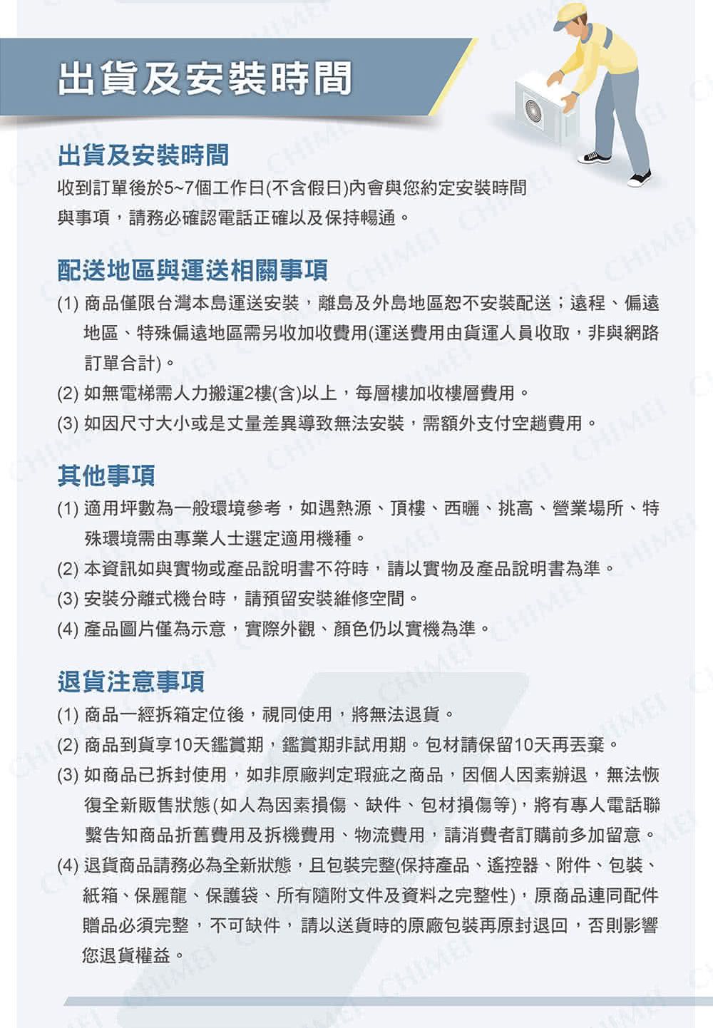 出貨及安裝時間CHIM出貨及安裝時間配送地區與運送相關事項收到訂單後於5~7個工作日(不含假日)會與您約定安裝時間與事項,請務必確認電話正確以及保持暢通。 CH(1) 商品僅限台灣本島運送安裝,離島及外島地區恕不安裝配送;遠程、偏遠CHIME地區、特殊偏遠地區需另收加收費用(運送費用由貨運人員收取,非與網路訂單合計)。(2) 如無電梯需人力搬運2樓(含)以上,每層樓加收樓層費用。(3) 如因尺寸大小或是丈量差異導致無法安裝,需額外支付空趟費用。其他事項(1) 適用坪數為一般環境參考,如遇熱源、頂樓、西曬、挑高、營業場所、特殊環境需由專業人士選定適用機種。(2) 本資訊如與實物或產品說明書不符時,請以實物及產品說明書為準。(3)安裝分離式機台時,請預留安裝維修空間。(4) 產品圖片僅為示意,實際外觀、顏色仍以實機為準。退貨注意事項(1) 商品一經拆箱定位後,視同使用,將無法退貨。(2)商品到貨享10天鑑賞期,鑑賞期非試用期。包材請保留10天再丟棄。HIMEME(3) 如商品已拆封使用,如非原廠判定瑕疵之商品,因個人因素辦退,無法恢復全新販售狀態(如人為因素損傷、缺件、包材損傷等),將有專人電話聯繫告知商品折舊費用及拆機費用、物流費用,請消費者訂購前多加留意。(4)退貨商品請務必為全新狀態且包裝完整(保持產品、遙控器、附件、包裝、紙箱、保麗龍、保護袋、所有隨附文件及資料之完整性),原商品連同配件您退貨權益。贈品必須完整,不可缺件,請以送貨時的原廠包裝再原封退回,否則影響