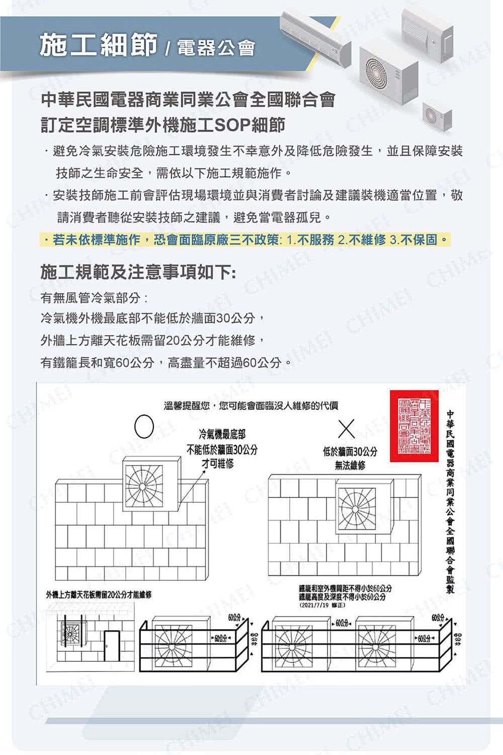 施工細節/公會電器訂定空調標準外施工SOP細節避免冷氣安裝危險施工環境發生不幸意外及降低危險發生,並且保障安裝技師之生命安全,需依以下施工規範施作。安裝技師施工前會評估現場環境並與消費者討論及建議裝機適當位置,敬請消費者聽從安裝技師之建議,避免當電器孤兒。·若未依標準施作,恐會面臨原廠三不政策:1.不服務2.不維修3.不保固。施工規範及注意事項如下:有無風管冷氣部分:冷氣機外機最底部不低於牆面30公分,外牆上方離天花板需留20公分才能維修,有鐵籠長寬60公分,高盡量不超過60公分。I CHIM外機上方離天花板需留20公分才能維修溫馨提醒您,您可能會面臨沒人維修的代價冷氣機最底部不能低於牆面30公分才可維修低於牆面30公分無法維修能和機不得小於60公分鐵高度及深度不得小於60公分(2021/7/19 修正)60中華民國電器商業同業公會全國聯合會 CHIME