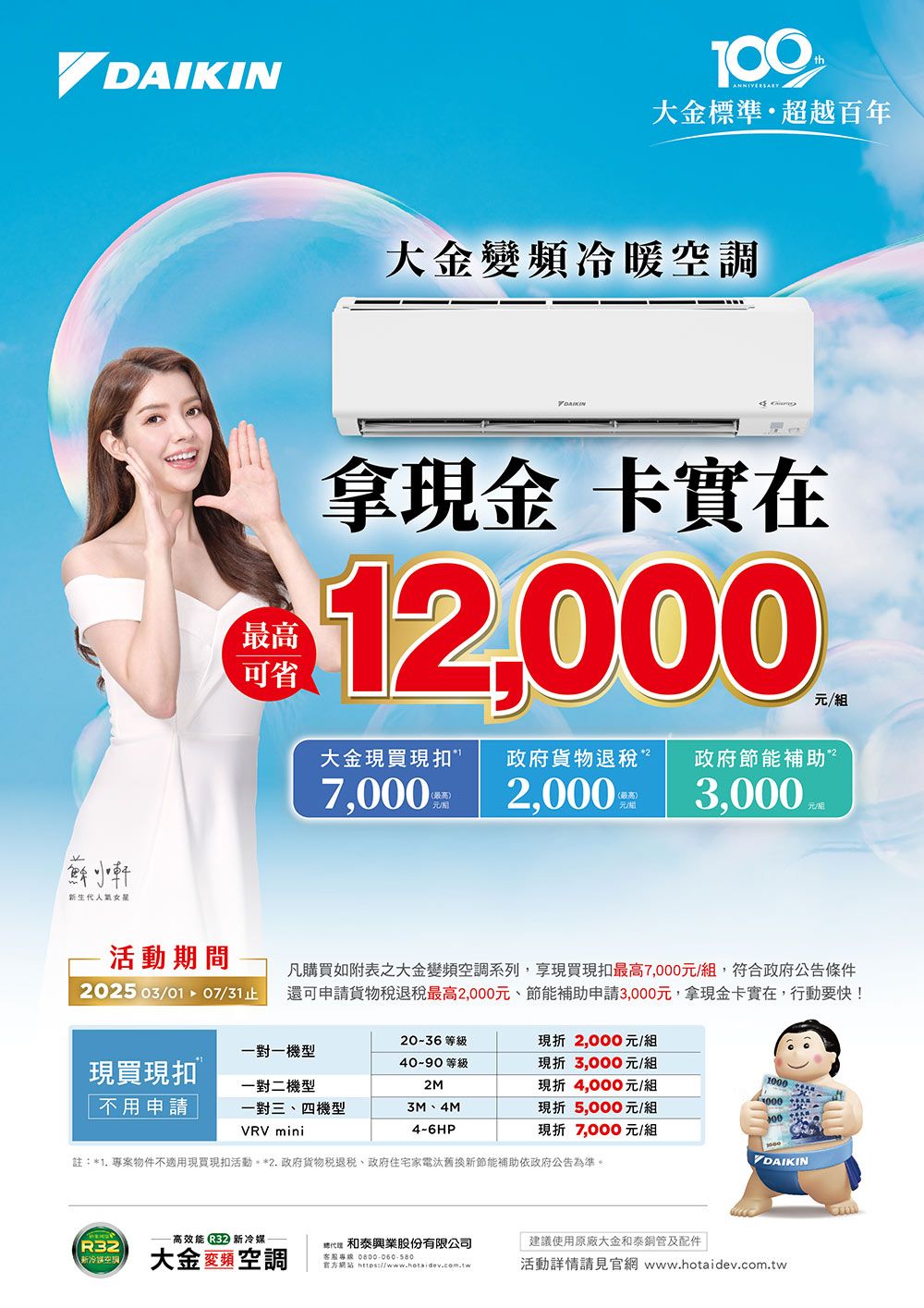 生代最高可省大金標準超越百年大金變頻冷暖調DAIKIN拿現金 卡實在2,000/組大金現買現扣政府貨物退政府節能補助”7.000(最高元2,0003,000活動期間2025 03/01  07/31凡購買如附表之大金變頻空調系列,享現買現扣最高7,000元/組,符合政府公告條件還可申請貨物稅最高2,000元節能補助申請3,000元,拿現金卡實在,行動要快!一對一機型現買現扣一對二機型20-36 等級40-90 等級2M不用申請一對三、四機型VRV mini3M、4M4-6HP現折2,000元/組現折3,000元/組現折4,000元/組現折5,000元/組現折 7,000元/組註*1. 專案物件不適用現買現扣活動*2.政府貨物稅退稅、政府住宅家電汰舊換新節能補助依政府公告為準。DAIKIN高效能 ) 新R32和興業股份有限公司建議使用原廠大金和泰銅管及配件新冷媒空大金頻空調客服專線官方:活動詳情請見官網 www.hotaidev.com.tw