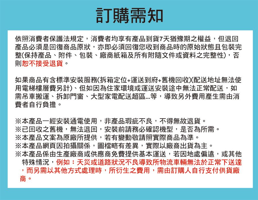 訂購需知依照消費者保護法規定,消費者均享有產品到貨7天猶豫期之權益,但退回產品必須是回復商品原狀,亦即必須回復您收到商品時的原始狀態且包裝完整(保持產品、附件、包裝、廠商紙箱及所有附隨文件或資料之完整性),否則恕不接受退貨。如果商品有含標準安裝服務(拆箱定位+運送到府+舊機回收)(配送地址無法使用電梯樓層費另計)、但如因為住家環境或運送安裝途中無法正常配送,如需吊車搬運、拆卸門窗、大型家電配送超區等,導致另外費用產生需由消費者自行負擔。※本產品一經安裝通電使用,非產品瑕疵不良,不得無故退貨。※已回收之舊機,無法退回,安裝前請務必確認機型,是否為所需。※本產品文案為原廠所提供,若有變動敬請照實際商品為準。※本產品網頁因拍攝關係,圖檔略有差異,實際以廠商出貨為主。※本產品係由生產廠商或供應商免費提供基本運送,若因地處偏遠,或其他特殊情況,例如:天災或道路狀況不良導致所物流車輛無法於正常下送達,而另需以其他方式處理時,所衍生之費用,需由訂購人自行支付供貨廠商。