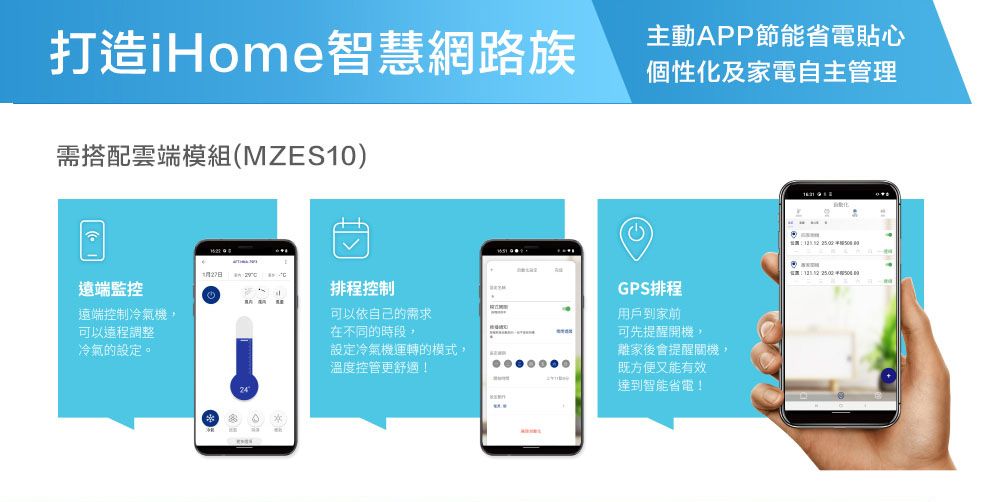 打造iHome智慧網路族需搭配雲端模組(MZES10)遠端監控遠端控制冷氣機,可以遠程調整冷氣的設定。主動APP節能省電貼心個性化及家電自主管理27日排程控制GPS排程可以依自己的需求用戶到家前在不同的時段,可先提醒開機,設定冷氣機運轉的模式,離家後會提醒關機,溫度控管更舒適!既方便又能有效達到智能省電!