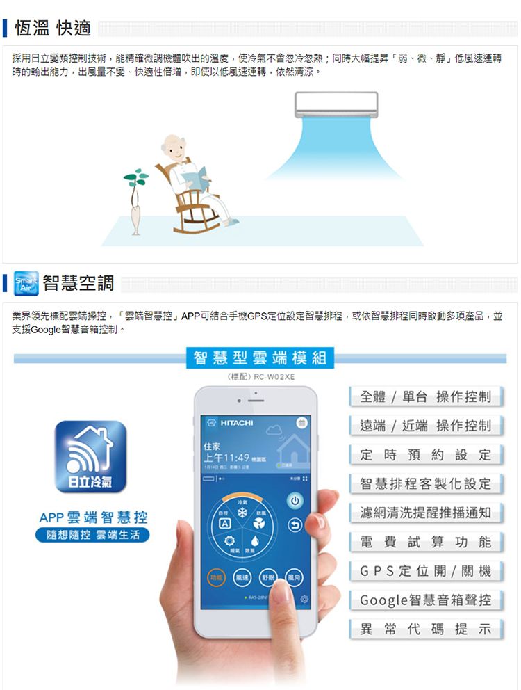 恆溫 快適採用日立變頻控制技術能精確微調機體吹出的溫度,使冷氣不會忽冷忽熱;同時大幅提昇弱、微、靜低風速運轉時的輸出能力,出風量不變、快適性倍增,即使以低風速運轉,依然清涼Smart智慧空調業界領先配雲端操控,「雲端智慧控」APP可結合手機GPS定位設定智慧排程,或依智慧排程同時啟動多項產品,並支援Google智慧音箱控制。日立冷氣APP雲端智慧控隨想隨控 雲端生活智慧型雲端模組(標配RCW02XE全體/單台操作控制HITACHI住家上午11:49 A。-遠端/近端操作控制定時預約設定智慧排程客製化設定濾網清洗提醒推播通知電費試算功能GPS定位開/關機Google智慧音箱聲控異常代碼提示