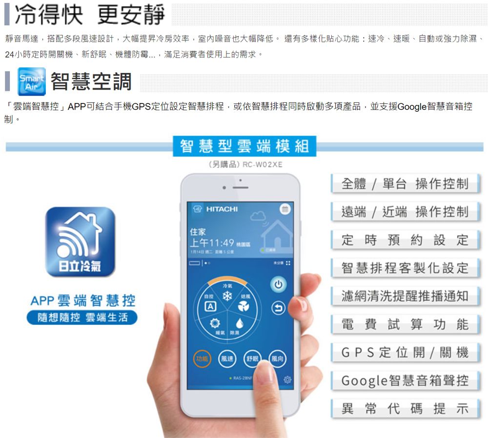 冷得快 更安靜靜音馬達搭配多段風速設計,大幅提昇冷房效率,室內噪音也大幅降低 還有多樣化貼心功能:速冷、速暖、自動或強力除濕、24小時定時開關機、新舒眠、機體防霉...,滿足消費者使用上的需求。SmartAir智慧空調「雲端智慧控」APP可結合手機GPS定位設定智慧排程,或依智慧排程同時啟動多項產品,並支援Google智慧音箱控制。日立冷氣APP雲端智慧控隨想隨控 雲端生活智慧型雲端模組住家(另購品)RC-W02XEHITACHI上午1:49 1月14日 A。冷氣(風速 舒眠 風向RAS-全體/單台操作控制遠端/近端 操作控制定時預約設定智慧排程客製化設定濾網清洗提醒推播通知電費試算功能GPS定位開/關機Google智慧音箱聲控異常代碼提示