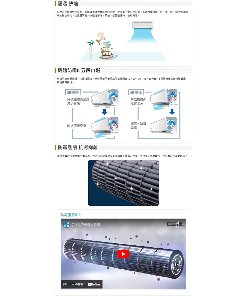 採用日立變頻控制技術能精確吹出的溫度使冷氣不會忽冷忽熱大幅提昇弱、微、靜」低運轉時的輸出能力出量不變、快倍增,即使以低運轉,依然清涼機體 五自選吹送時間選擇,依環境濕度、需求可10、20、30、45、60分鐘,5段後吹送時間選擇,操控。「開機時降低機溫度減少異味「關機後吹乾機體內殘留水分吹送清新空氣抑菌防霉完成防霉 抗污抑菌壁掛型貫流新增防效果,可有效抑制長期於高環境下的生長,同時減少風,使吹出的空氣更乾淨,防霉風扇影片冷氣 2021_防霉風扇動畫日立冷氣到以下平台觀看:YouTube