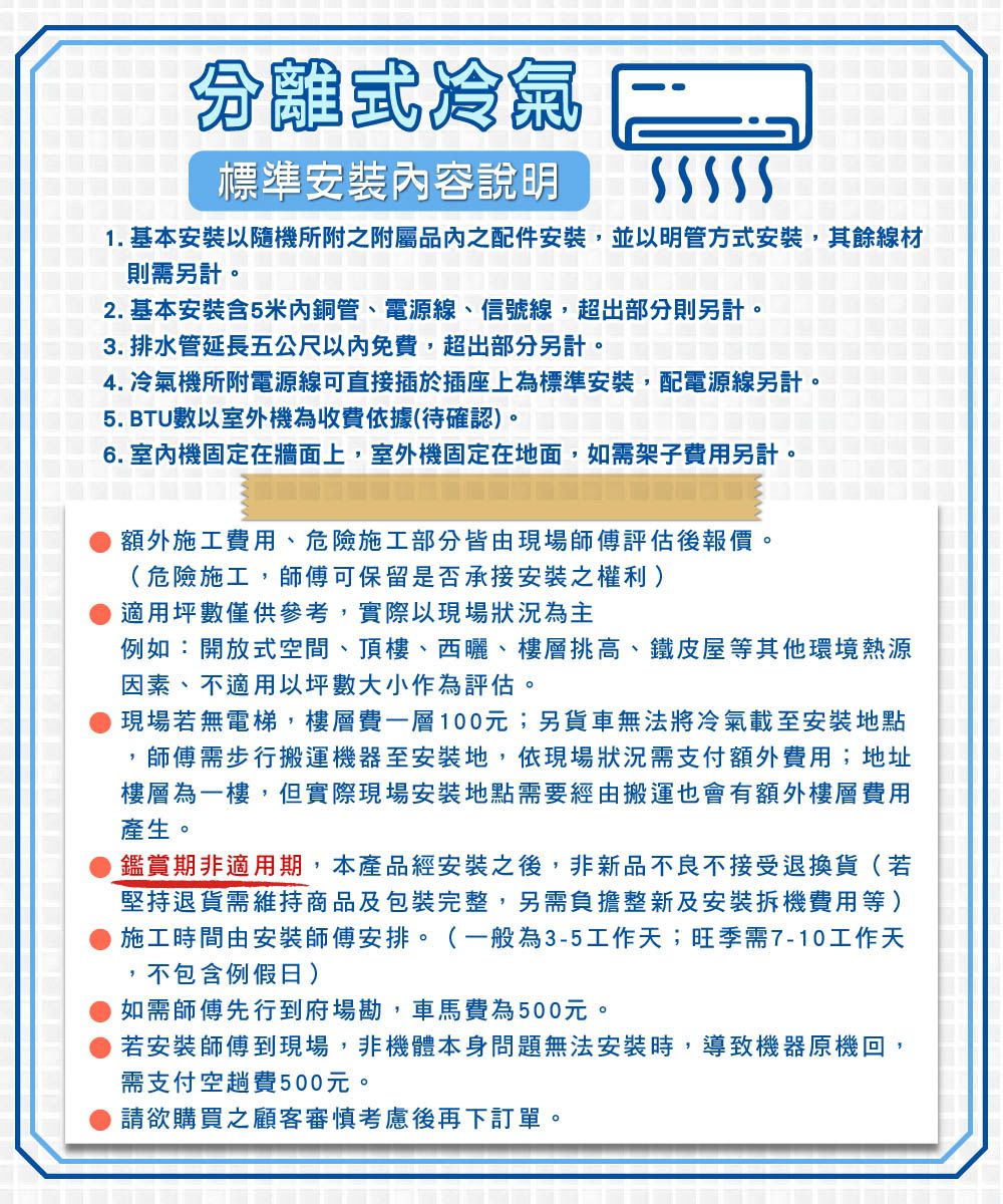 分離式冷氣標準安裝容說明1. 基本安裝以隨機所附之附屬品之配件安裝,並以明管方式安裝,其餘線材則需另計。2. 基本安裝5米內銅管、電源線、信號線,超出部分則另計。3. 排水管延長五公尺以內免費,超出部分另計。4. 冷氣機所附電源線可直接插於插座上為標準安裝,配電源線另計。5. BTU數以室外機為收費依據(待確認)。6. 室內機固定在牆面上,室外機固定在地面,如需架子費用另計。額外施工費用、危險施工部分皆由現場師傅評估後報價。(危險施工,師傅可保留是否承接安裝之權利)適用坪數僅供參考,實際以現場狀況為主例如:開放式空間、頂樓、西曬、樓層挑高、鐵皮屋等其他環境熱源因素、不適用坪數大小作為評估。現場若無電梯,樓層費一層100元;另貨車無法將冷氣載至安裝地點師傅需步行搬運機器至安裝地,依現場狀況需支付額外費用;地址樓層為一樓,但實際現場安裝地點需要經由搬運也會有額外樓層費用產生。鑑賞期非適用期,本產品經安裝之後,非新品不良不接受退換貨(若堅持退貨需維持商品及包裝完整,另需負擔整新及安裝拆機費用等)施工時間由安裝師傅安排。(一般為3-5工作天;旺季需7-10工作天不包含例假日)如需師傅先行到府場勘,車馬費為500元。若安裝師傅到現場,非機體本身問題無法安裝時,導致機器原機回,需支付空趟費500元。請欲購買之顧客審慎考慮後再下訂單。