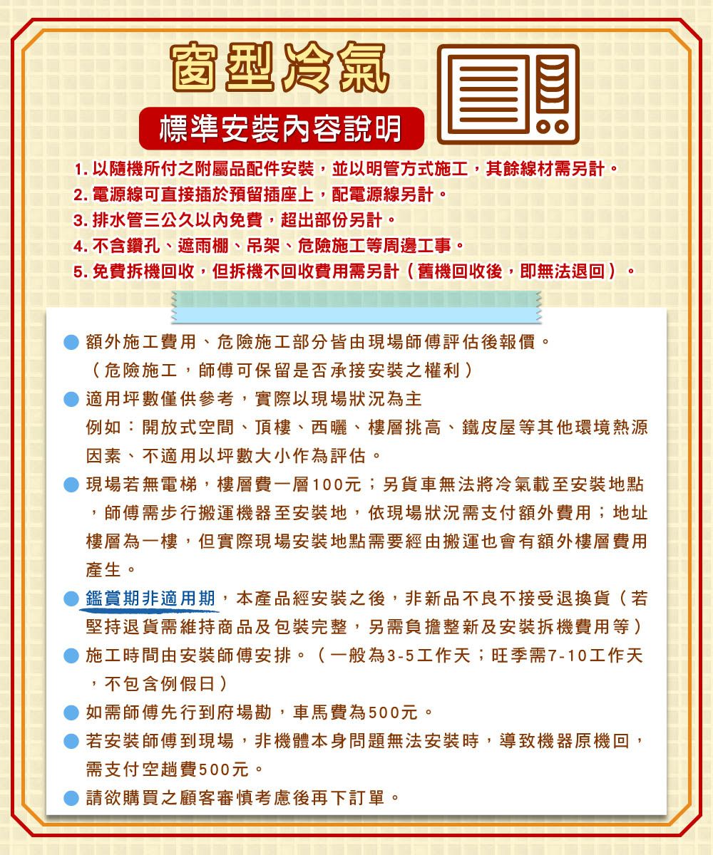 窗型冷氣標準安裝內容說明1. 以隨機所付之附屬品配件安裝,並以明管方式施工,其餘線材需另計。2. 電源線可直接插於預留插座上,配電源線另計。3. 排水管三公久以內免費,超出部份另計。4. 不含鑽孔、遮雨棚、吊架、危險施工等周邊工事。5. 免費拆機回收,但拆機不回收費用需另計(舊機回收後,即無法退回)額外施工費用、危險施工部分皆由現場師傅評估後報價。(危險施工,師傅可保留是否承接安裝之權利)適用坪數僅供參考,實際以現場狀況為主例如:開放式空間、頂樓、西曬、樓層挑高、鐵皮屋等其他環境熱源因素、不適用坪數大小作為評估。現場若無電梯,樓層費一層100元;另貨車無法將冷氣載至安裝地點師傅需步行搬運機器至安裝地,依現場狀況需支付額外費用;地址樓層為一樓,但實際現場安裝地點需要經由搬運也會有額外樓層費用產生。鑑賞期非適用期,本產品經安裝之後,非新品不良不接受退換貨(若堅持退貨需維持商品及包裝完整,另需負擔整新及安裝拆機費用等)施工時間由安裝師傅安排。(一般為3-5工作天;旺季需7-10工作天不包含例假日)如需師傅先行到府場勘,車馬費為500元。若安裝師傅到現場,非機體本身問題無法安裝時,導致機器原機回,需支付空趟費500元。請欲購買之顧客審慎考慮後再下訂單。