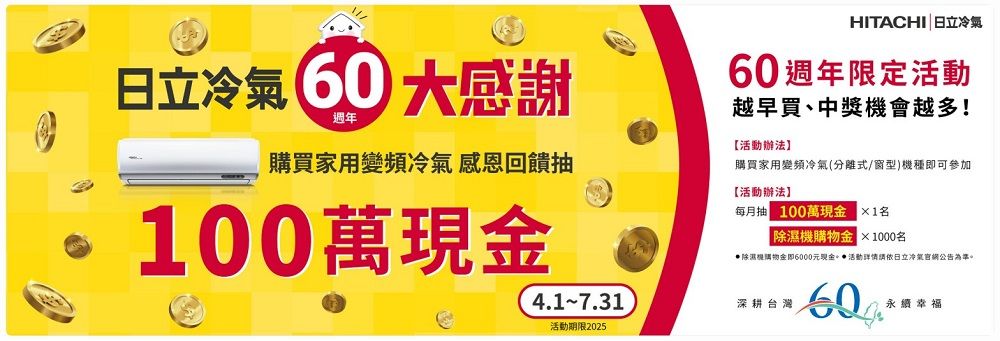 HITACHI 日立日立冷氣 感謝60週年限定活動越早買、中獎機會越多!週年購買家用變頻冷氣 感恩回饋抽【活動辦法】購買家用變頻冷氣(分離式/型)機種即可參加【活動辦法】100萬現每月抽100萬1機金×1000名除濕機購物金即6000元現金 活動依日立冷氣官公告為準。4.1-7.31深耕台灣 永續幸福活動期限2025