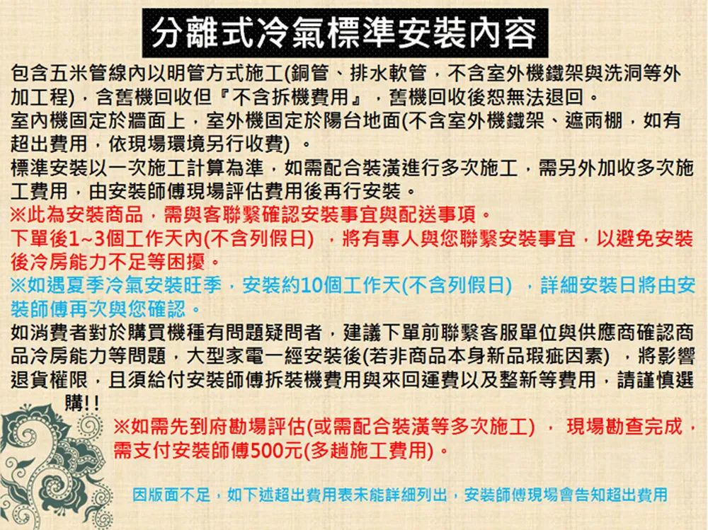 分離式冷氣標準安裝容包含五米管線內以明管方式施工(銅管、排水軟管不含室外機鐵架與洗洞等外加工程),含舊機回收但『不含拆機費用』,舊機回收後恕無法退回。室內機固定於牆面上,室外機固定於陽台地面(不含室外機鐵架、遮雨棚,如有超出費用,依現場環境另行收費)。標準安裝以一次施工計算為準,如需配合裝潢進行多次施工,需另外加收多次施工費用,由安裝師傅現場評估費用後再行安裝。此為安裝商品,需與客聯繫確認安裝事宜與配送事項。下單後1~3個工作天內(不含例假日),將有專人與您聯繫安裝事宜,以避免安裝後冷房能力不足等困擾。※如遇夏季冷氣安裝旺季,安裝約10個工作天(不含列假日),詳細安裝日將由安裝師傅再次與您確認。如消費者對於購買機種有問題疑問者,建議下單前聯繫客服單位與供應商確認商品冷房能力等問題,大型家電一經安裝後(若非商品本身新品瑕疵因素),將影響退貨權限,且須給付安裝師傅拆裝機費用與來回運費以及整新等費用,請謹慎選購!!※如需先到府勘場評估(或需配合裝潢等多次施工),現場勘查完成,需支付安裝師傅500元(多趟施工費用)。因版面不足,如下述超出費用表未能詳細列出,安裝師傅現場會告知超出費用