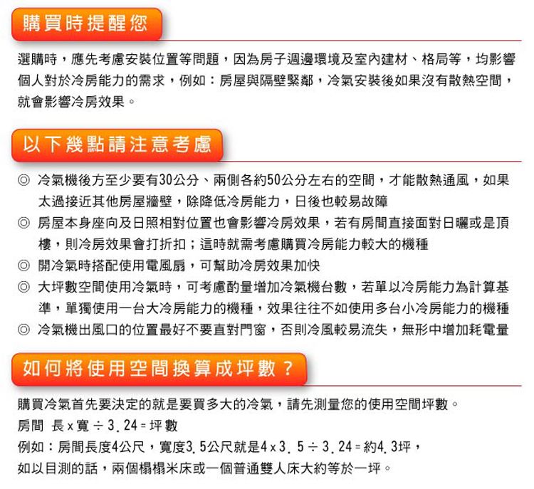 購買時提醒您選購時應先考慮安裝位置等問題,因為房子週邊環境及室內建材、格局等,均影響個人對於冷房能力的需求,例如:房屋與隔壁緊鄰,冷氣安裝後如果沒有散熱空間,就會影響冷房效果。以下幾點請注意考慮冷氣機後方至少要有30公分,兩側各約50公分左右的空間,才能散熱通風,如果太過接近其他房屋牆壁,除降低冷房能力,日後也較易故障房屋本身座向及日照相對位置也會影響冷房效果,若有房間直接面對日曬或是頂樓,則冷房效果會打折扣;這時就需考慮購買冷房能力較大的機種◎開冷氣時搭配使用電風扇,可幫助冷房效果加快◎大坪數空間使用冷氣時,可考慮酌量增加冷氣機台數,若單以冷房能力為計算基準,單獨使用一台大冷房能力的機種,效果往往不如使用多台小冷房能力的機種◎冷氣機出風口的位置最好不要直對門窗,否則冷風較易流失,無形中增加耗電量如何將使用空間換算成坪數?購買冷氣首先要決定的就是要買多大的冷氣,請先您的使用空間坪數。房間 長x寬3.24= 坪數例如:房間長度4公尺,寬度3.5公尺就是4x3.5÷3.24=約4.3坪,如以目測的話,兩個榻榻米床或一個普通雙人床大約等於一坪。