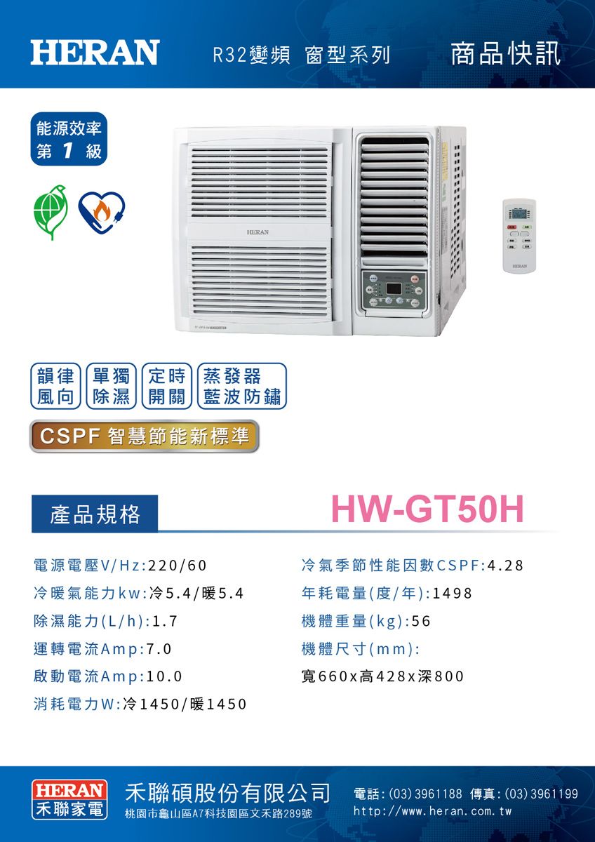R32變頻 窗系列商品快訊能源效率  級HER韻律單獨定時蒸發器風向除濕開關藍波防鏽CSPF 智慧節能新標準產品規格電源電壓V/Hz:220/60冷暖氣能力:冷5.4/暖5.4除濕能力(L/h):1.7ANH-GT50H冷氣季節性能因數CSPF:4.28年耗電量(度/年):1498機體重量(kg):56運轉電流Amp:7.0啟動電流Amp:10.0機體尺寸(mm):寬660x高428x深800消耗電力W:冷1450/暖1450HERAN 聯碩股份有限公司 電話:(03)3961188 傳真:(03)3961199聯家電桃園市龜山區A7科技園區文禾路289號http://www.heran.com.tw