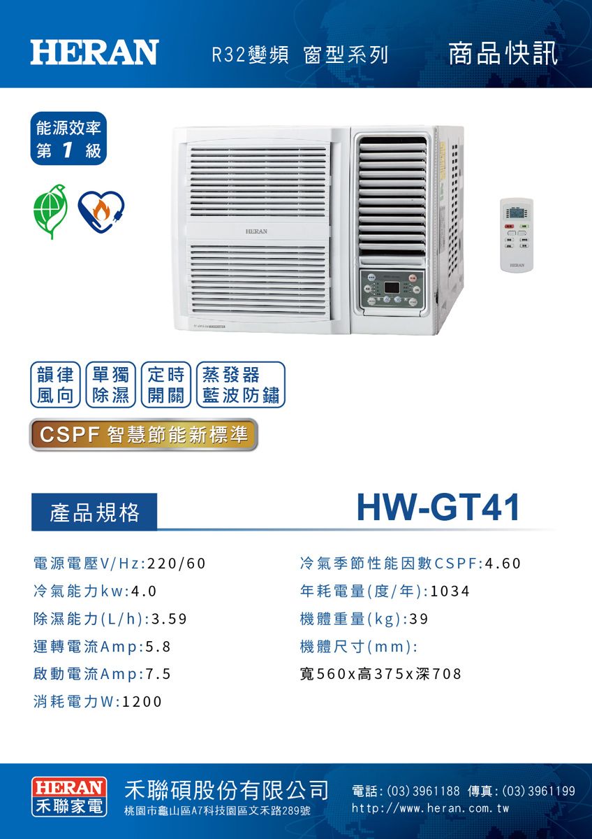 R32變頻 窗系列商品快訊能源效率  級HER韻律單獨定時蒸發器風向除濕開關藍波防鏽CSPF 智慧節能新標準AN產品規格電源電壓V/Hz:220/60冷氣能力kw:4.0除濕能力(L/h):3.59H-GT41冷氣季節性能因數CSPF:4.60年耗電量(度/年):1034機體重量(kg):39運轉電流Amp:5.8啟動電流Amp:7.5消耗電力W:1200機體尺寸(mm):寬560x高375x深708HERAN 聯碩股份有限公司 電話:(03)3961188 傳真:(03)3961199聯家電桃園市龜山區A7科技園區文禾路289號http://www.heran.com.tw