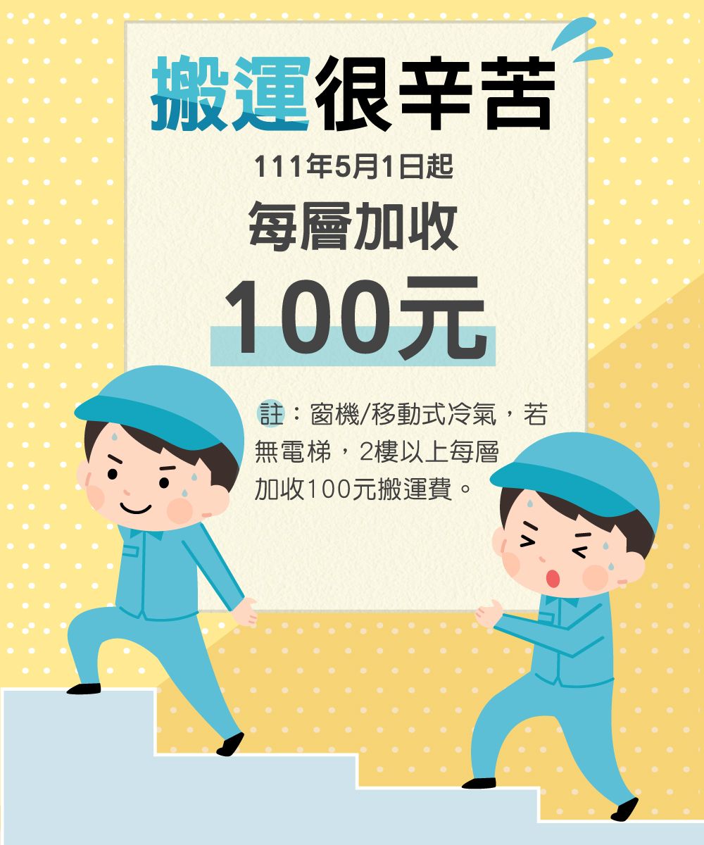 搬運很辛苦111年5月1日起每層加收100元註:窗機/移動式冷氣,若無電梯,2樓以上每層加收100元搬運費。