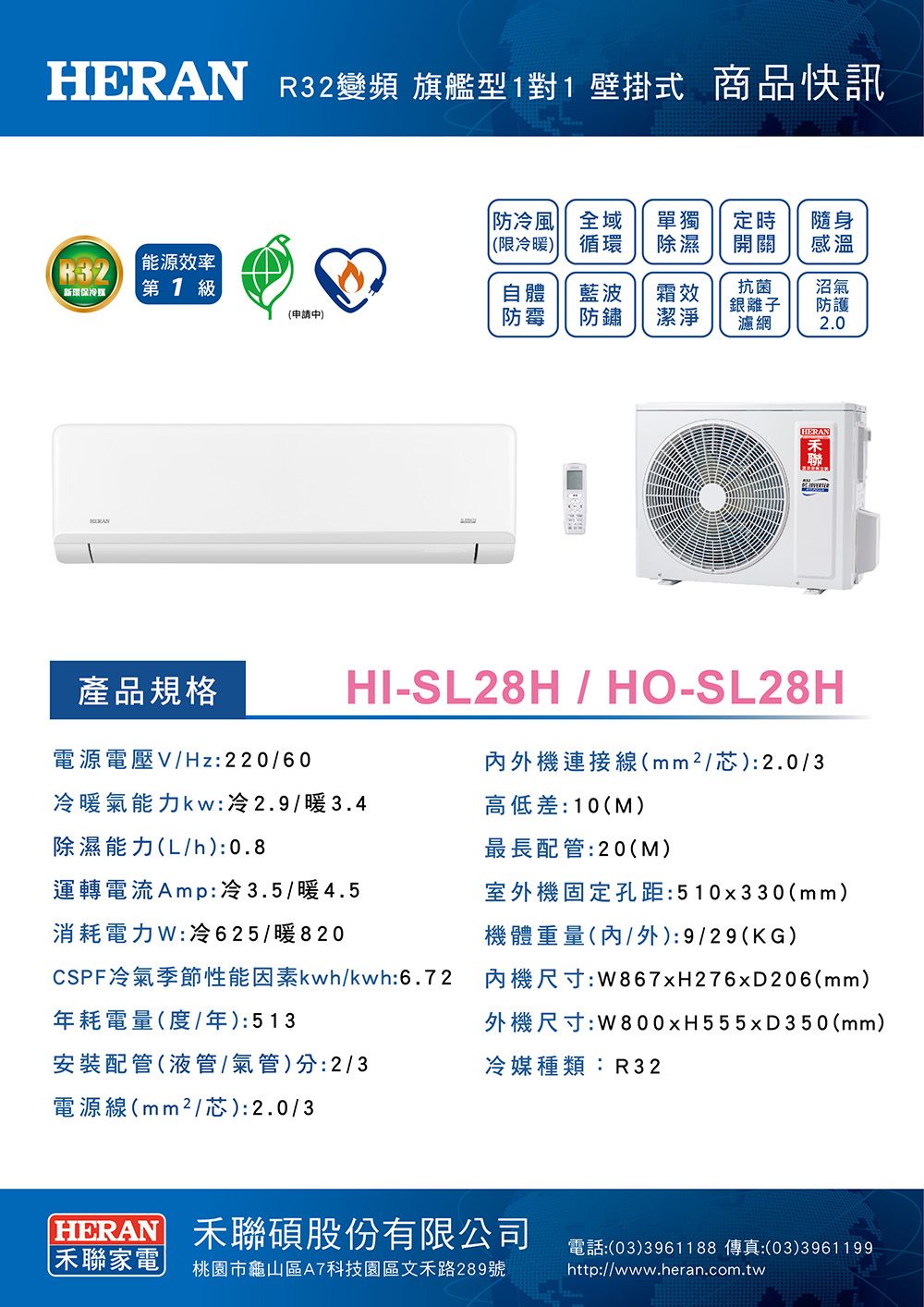 R32變頻 旗艦型1對1壁掛式 商品快訊防冷風 全域 單獨定時隨身(限冷暖循環除濕開關感溫能源效率新保冷第1級自體(申請中)防霉藍波防鏽霜效潔淨抗菌銀離子濾網沼氣防護2.0HERANHERAN產品規格電源電壓VHz:220/60冷暖氣能力kw:冷2.9/暖3.4除濕能力(L/h):0.8HI-SL28H/HO-SL28H外機連接線(/芯):2.0/3高低差:10(M)最長配管:20(M)運轉電流Amp:冷3.5/暖4.5消耗電力:冷625/暖820室外機固定孔距:510x330(mm)機體重量(內/外):9/29(KG)CSPF冷氣季節性能因素kwh/kwh:6.72年耗電量(度/年):513安裝配管(液管/氣管)分:2/3電源線(mm²/芯):2.0/3內機尺寸:W867xH276x206(mm)外機尺寸:W800xH555x350(mm)冷媒種類:R32HERAN 聯碩股份有限公司聯家電| 桃園市龜山區A7科技園區文禾路289號電話:(03)3961188 傳真:(03)3961199)http://www.heran.com.tw