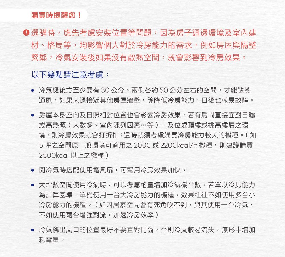 購買時提醒您! 選購時,應先考慮安裝位置等問題,因為房子週邊環境及室內建材、格局等,均影響個人對於冷房能力的需求,例如房屋與隔壁緊鄰,冷氣安裝後如果沒有散熱空間,就會影響到冷房效果。以下幾點請注意考慮: 冷氣機後方至少要有30公分、兩側各約50公分左右的空間,才能散熱通風,如果太過接近其他房屋牆壁,除降低冷房能力,日後也較易故障。 房屋本身座向及日照相對位置也會影響冷房效果,若有房間直接面對日曬或高熱源(人數多、室內陳列因素…等),及位處頂樓或挑高樓層之環境,則冷房效果就會打折扣;這時就須考慮購買冷房能力較大的機種。(如5坪之空間原一般環境可適用之2000或2200kcal/h機種,則建議購買2500kcal以上之機種) 開冷氣時搭配使用電風扇,可幫用冷房效果加快。 大坪數空間使用冷氣時,可以考慮酌量增加冷氣機台數,若單以冷房能力為計算基準,單獨使用一台大冷房能力的機種,效果往往不如使用多台小冷房能力的機種。(如因居家空間會有死角吹不到,與其使用一台冷氣,不如使用兩台增強對流,加速冷房效率)• 冷氣機出風口的位置最好不要直對門窗,否則冷風較易流失,無形中增加耗電量。