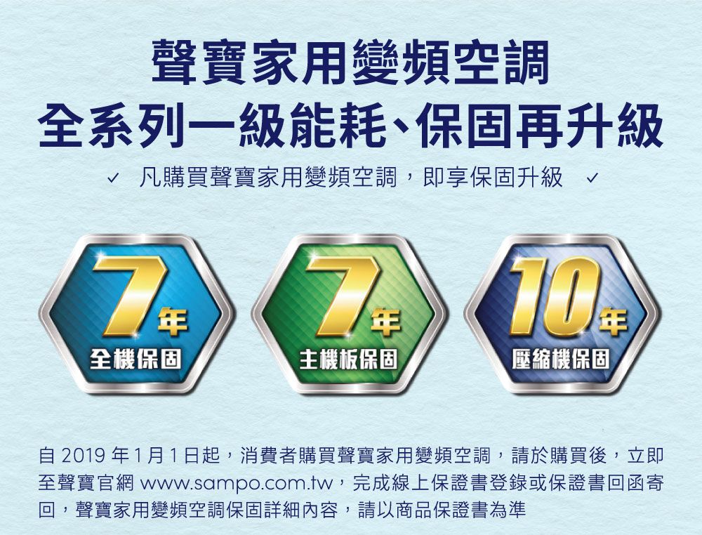 聲寶家用變頻空調全系列一級能耗、保固再升級 凡購買聲寶家用變頻空調,即享保固升級10全機保固主機板保固壓縮機保固自2019年1月1日起,消費者購買聲寶家用變頻空調,請於購買後,立即至聲寶官網 www.sampo.com.tw,完成線上保證書登錄或保證書回函寄聲寶家用變頻空調保固詳細內容,請以商品保證書為準