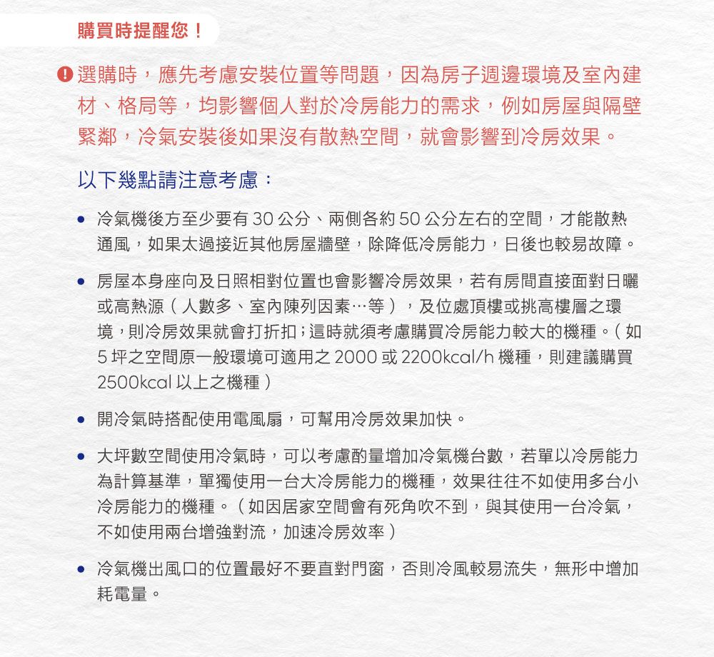 購買時提醒您!選購時,應先考慮安裝位置等問題,因為房子週邊環境及室內材、格局等,均影響個人對於冷房能力的需求,例如房屋與隔壁緊鄰,冷氣安裝後如果沒有散熱空間,就會影響到冷房效果。以下幾點請注意考慮: 冷氣機後方至少要有30公分、兩側各約50公分左右的空間,才能散熱通風,如果太過接近其他房屋牆壁,除降低冷房能力,日後也較易故障。 房屋本身座向及日照相對位置也會影響冷房效果,若有房間直接面對日曬或高熱源(人數多、室內陳列因素等),及位處頂樓或挑高樓層之環境,則冷房效果就會打折扣;這時就須考慮購買冷房能力較大的機種。(如5坪之空間原一般環境可適用之2000或2200kcal/h機種,則建議購買2500kcal 以上之機種 ) 開冷氣時搭配使用電風扇,可幫用冷房效果加快。 大坪數空間使用冷氣時,可以考慮酌量增加冷氣機台數,若單以冷房能力為計算基準,單獨使用一台大冷房能力的機種,效果往往不如使用多台小冷房能力的機種。(如因居家空間會有死角吹不到,與其使用一台冷氣,不如使用兩台增強對流,加速冷房效率) 冷氣機出風口的位置最好不要直對門窗,否則冷風較易流失,無形中增加耗電量。