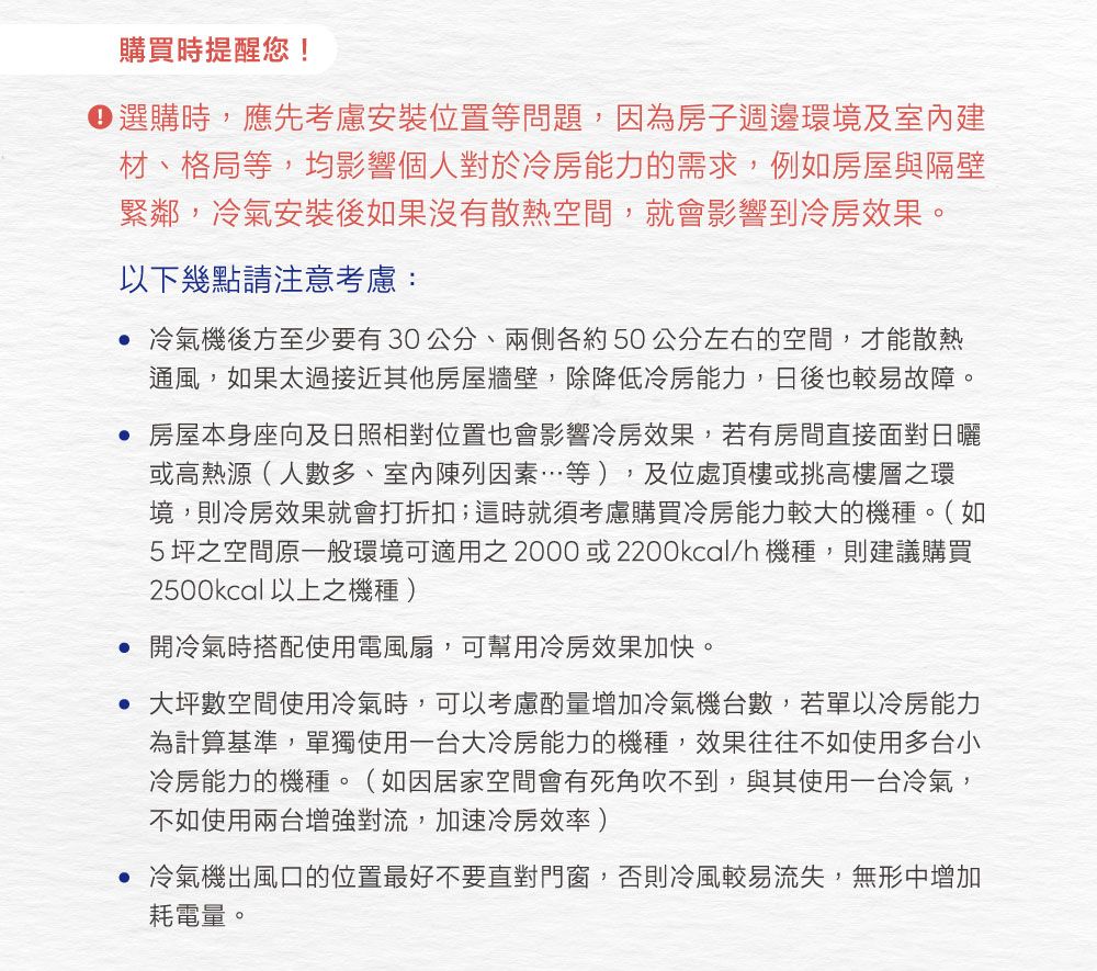 購買時提醒您!選購時,應先考慮安裝位置等問題,因為房子週邊環境及建材、格局等,均影響個人對於冷房能力的需求,例如房屋與隔壁緊鄰,冷氣安裝後如果沒有散熱空間,就會影響到冷房效果。以下幾點請注意考慮: 冷氣機後方至少要有30公分、兩側各約50公分左右的空間,才能散熱通風,如果太過接近其他房屋牆壁,除降低冷房能力,日後也較易故障。 房屋本身座向及日照相對位置也會影響冷房效果,若有房間直接面對日曬或高熱源(人數多、室內陳列因素…等),及位處頂樓或挑高樓層之環境,則冷房效果就會打折扣;這時就須考慮購買冷房能力較大的機種。(如5坪之空間一般環境可適用之2000或2200kcal/h 機種,則建議購買2500kcal以上之機種) 開冷氣時搭配使用電風扇,可幫用冷房效果加快。• 大坪數空間使用冷氣時,可以考慮酌量增加冷氣機台數,若單以冷房能力為計算基準,單獨使用一台大冷房能力的機種,效果往往不如使用多台小冷房能力的機種。(如因居家空間會有死角吹不到,與其使用一台冷氣,不如使用兩台增強對流,加速冷房效率 )冷氣機出風口的位置最好不要直對門窗,否則冷風較易流失,無形中增加耗電量。