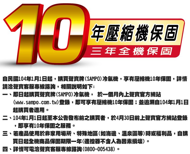 10年壓縮機保固三年全機保固自民國104年1月1日起購買聲寶牌SAMPO冷氣機,享有壓縮機10年保固,詳情請洽聲寶客服專線諮詢,相關說明如下:即日起購買聲寶牌(SAMPO冷氣機, 於一個月內上聲寶官方網站(www.sampo.com.tw)登錄,即可享有壓縮機10年保固;並追溯自104年1月1日起購買者適用二、104年1月1日起至本公告發布前之購買者,於4月30日前上聲寶官方網站登錄,即享有10年保固之服務。三、若產品使用於非家用場所、特殊地區(如海邊、溫泉區等)時或福利品,自購買日起全機商品保固期限一年(遙控器不含人為因素損壞)。四、詳情可電洽聲寶客服專線諮詢(0800-005438)。