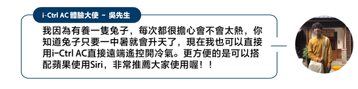 iCtrl AC 體驗大使 - 吳先生我因為有養一隻兔子,每次都很擔心會不會太熱,你知道兔子只要一中暑就會升天了,現在我也可以直接用i-Ctrl AC直接遠端遙控開冷氣。更方便的是可以搭配蘋果使用Siri,非常推薦大家使用喔!!