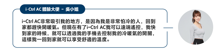 -Ctrl AC 體驗大使 - 吳小姐-Ctrl AC非常吸引我的地方,是因為我是非常怕冷的人,回到家都趕快開暖氣。但現在有了i-Ctrl AC我可以遠端遙控,我快到家的時候,就可以透過我的手機去控制我的冷暖氣的開關,這樣我一回到家就可以享受舒適的溫度。