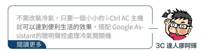 不需改裝冷氣,只要一個小小的 i-Ctrl AC 主機就可以達到便利生活的效果,搭配 Google sistant的聰明聲控處理冷氣開關機閱讀更多3C 達人廖阿輝