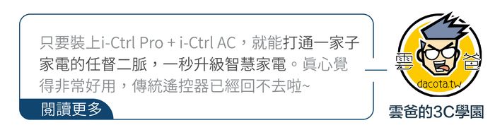 只要裝上i-Ctrl Pro+i-Ctrl AC,就能打通一家子家電的任督二脈,一秒升級智慧家電。真心覺得非常好用,傳統遙控器已經回不去啦~閱讀更多dacota.tw雲爸的3C學園